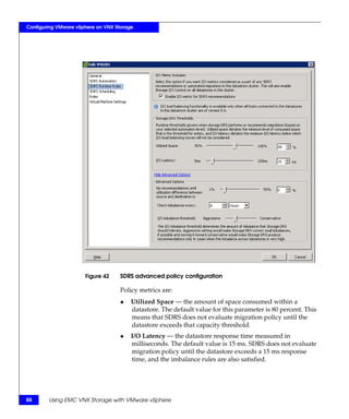 Configuring VMware vSphere on VNX Storage




                      Figure 42     SDRS advanced policy configuration

                                    Policy metrics are:
                                    ◆   Utilized Space — the amount of space consumed within a
                                        datastore. The default value for this parameter is 80 percent. This
                                        means that SDRS does not evaluate migration policy until the
                                        datastore exceeds that capacity threshold.
                                    ◆   I/O Latency — the datastore response time measured in
                                        milliseconds. The default value is 15 ms. SDRS does not evaluate
                                        migration policy until the datastore exceeds a 15 ms response
                                        time, and the imbalance rules are also satisfied.




88      Using EMC VNX Storage with VMware vSphere
 