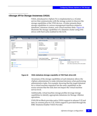 Configuring VMware vSphere on VNX Storage




vStorage API for Storage Awareness (VASA)
                        VASA, introduced in vSphere 5.0, is implemented as a vCenter
                        service that communicates with the storage system to discover the
                        storage capabilities of the VNX devices. vCenter presents these
                        storage capabilities in various management interfaces related to
                        datastores, datastore clusters, and virtual machine disks. Figure 44
                        illustrates the storage capabilities of a datastore cluster using SAS
                        drives with Fast Cache enabled for the LUN.




            Figure 44   VASA datastore storage capability of VNX Flash drive LUN

                        Awareness of the storage capabilities of each datastore allows the
                        vSphere administrator to make informed decisions when performing
                        administrative tasks. For example, knowing that the target datastore
                        for a virtual machine migration has the same capabilities as the
                        source ensures that the task does not impact the virtual machine
                        service level.
                        Additionally, virtual machine storage profiles leverage storage
                        capabilities to identify appropriate datastores for Storage vMotion
                        operations.
                        VNX OE for Block provides native VASA support in releases 5.32 and
                        later. In versions prior to 5.32, VASA support is provided through the
                        EMC Solutions Enabler VASA Provider.


                                                              vSphere storage configuration        91
 