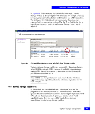 Configuring VMware vSphere on VNX Storage



                          In Figure 46, two datastores are compatible with the SAS Fibre
                          storage profile. In this example, both datastores are using SAS disks;
                          however, one is an NFS datastore and the other is a VMFS datastore.
                          The VASA service highlights the recommended datastore, but
                          presents both as compatible options. Use the Type field in the list to
                          identify the transport protocol and ensure that the correct one is
                          selected.




              Figure 46   Compatible or incompatible with SAS Fibre storage profile

                          Virtual machine storage profiles are also used by datastore clusters
                          when SDRS is enabled. SDRS controls virtual disk placement and
                          uses profiles for migrations and evacuations when a datastore is
                          placed in maintenance mode.

                          Note: If SDRS and Storage Profiles are used, ensure that the datastores
                          support the storage capabilities, otherwise automated migrations may not
                          work correctly.


User-defined storage capabilities
                          In some cases, VASA does not have a profile that matches the
                          properties of a datastore, or there is a need to define a profile for
                          specific datastores in the environment. For example, vSphere 5.0 and
                          VNX OE for Block version 5.31 provide a limited set of VMFS
                          capabilities, and does not support NFS datastores. Create a
                          user-defined profile to use storage profiles.



                                                                  vSphere storage configuration        95
 