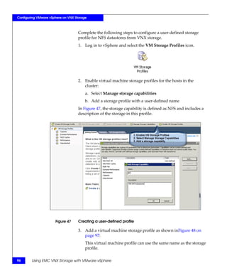 Configuring VMware vSphere on VNX Storage



                                    Complete the following steps to configure a user-defined storage
                                    profile for NFS datastores from VNX storage.
                                    1. Log in to vSphere and select the VM Storage Profiles icon.




                                    2. Enable virtual machine storage profiles for the hosts in the
                                       cluster:
                                        a. Select Manage storage capabilities
                                        b. Add a storage profile with a user-defined name
                                    In Figure 47, the storage capability is defined as NFS and includes a
                                    description of the storage in this profile.




                      Figure 47     Creating a user-defined profile

                                    3. Add a virtual machine storage profile as shown inFigure 48 on
                                       page 97:
                                        This virtual machine profile can use the same name as the storage
                                        profile.

96      Using EMC VNX Storage with VMware vSphere
 
