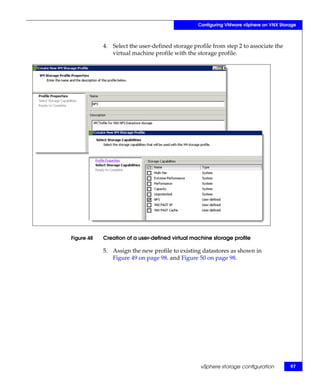Configuring VMware vSphere on VNX Storage



            4. Select the user-defined storage profile from step 2 to associate the
               virtual machine profile with the storage profile.




Figure 48   Creation of a user-defined virtual machine storage profile

            5. Assign the new profile to existing datastores as shown in
               Figure 49 on page 98. and Figure 50 on page 98.




                                                  vSphere storage configuration        97
 