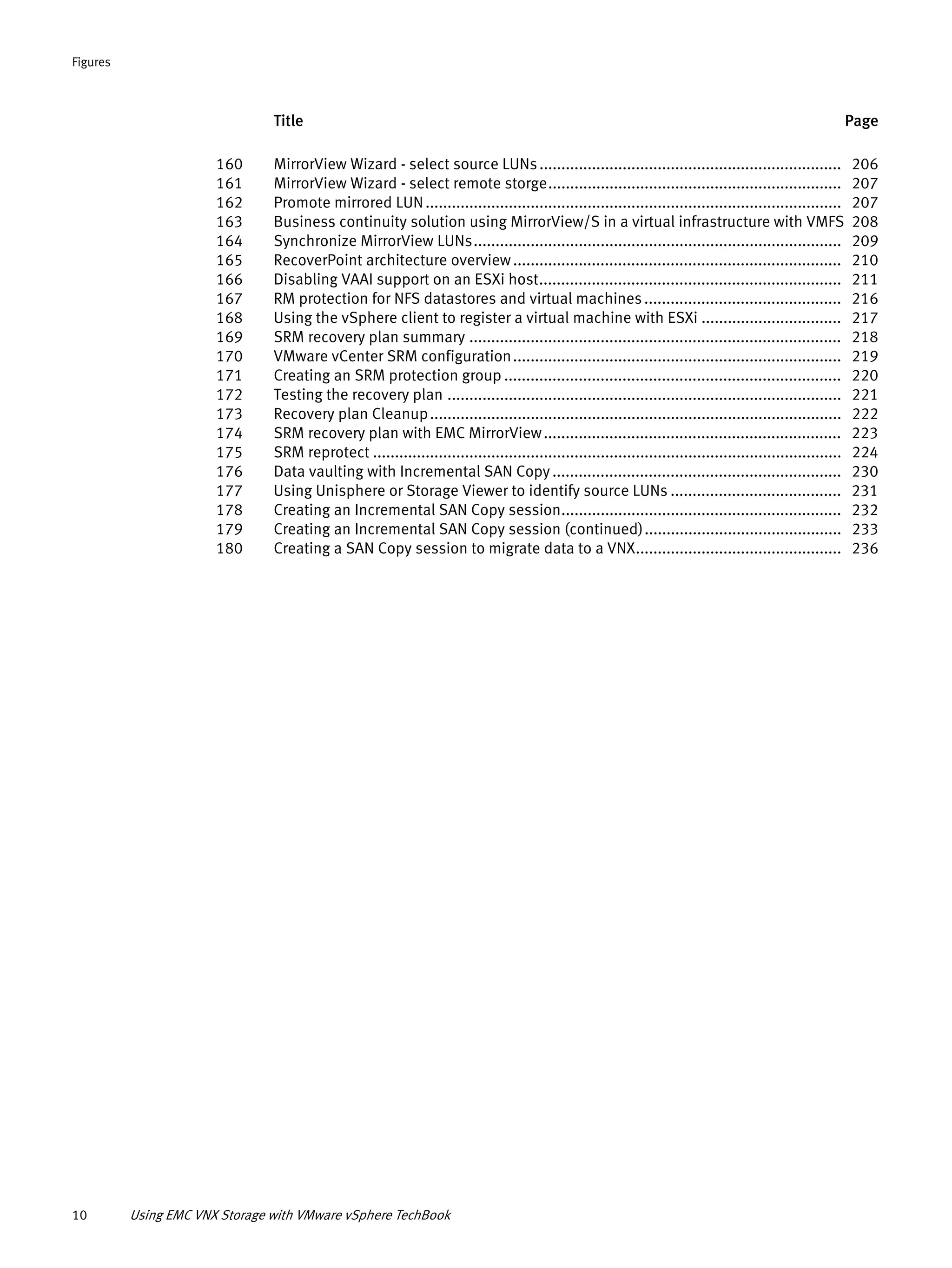 Title Page
Figures
10 Using EMC VNX Storage with VMware vSphere TechBook
160 MirrorView Wizard - select source LUNs..................................................................... 206
161 MirrorView Wizard - select remote storge................................................................... 207
162 Promote mirrored LUN............................................................................................... 207
163 Business continuity solution using MirrorView/S in a virtual infrastructure with VMFS 208
164 Synchronize MirrorView LUNs.................................................................................... 209
165 RecoverPoint architecture overview........................................................................... 210
166 Disabling VAAI support on an ESXi host..................................................................... 211
167 RM protection for NFS datastores and virtual machines............................................. 216
168 Using the vSphere client to register a virtual machine with ESXi ................................ 217
169 SRM recovery plan summary ..................................................................................... 218
170 VMware vCenter SRM configuration........................................................................... 219
171 Creating an SRM protection group ............................................................................. 220
172 Testing the recovery plan .......................................................................................... 221
173 Recovery plan Cleanup.............................................................................................. 222
174 SRM recovery plan with EMC MirrorView.................................................................... 223
175 SRM reprotect ........................................................................................................... 224
176 Data vaulting with Incremental SAN Copy.................................................................. 230
177 Using Unisphere or Storage Viewer to identify source LUNs ....................................... 231
178 Creating an Incremental SAN Copy session................................................................ 232
179 Creating an Incremental SAN Copy session (continued)............................................. 233
180 Creating a SAN Copy session to migrate data to a VNX............................................... 236
 