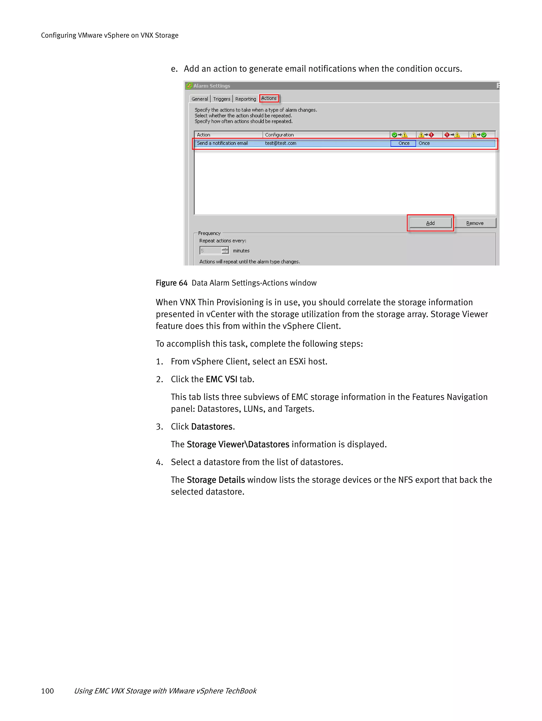 100 Using EMC VNX Storage with VMware vSphere TechBook
Configuring VMware vSphere on VNX Storage
e. Add an action to generate email notifications when the condition occurs.
Figure 64 Data Alarm Settings-Actions window
When VNX Thin Provisioning is in use, you should correlate the storage information
presented in vCenter with the storage utilization from the storage array. Storage Viewer
feature does this from within the vSphere Client.
To accomplish this task, complete the following steps:
1. From vSphere Client, select an ESXi host.
2. Click the EMC VSI tab.
This tab lists three subviews of EMC storage information in the Features Navigation
panel: Datastores, LUNs, and Targets.
3. Click Datastores.
The Storage ViewerDatastores information is displayed.
4. Select a datastore from the list of datastores.
The Storage Details window lists the storage devices or the NFS export that back the
selected datastore.
 