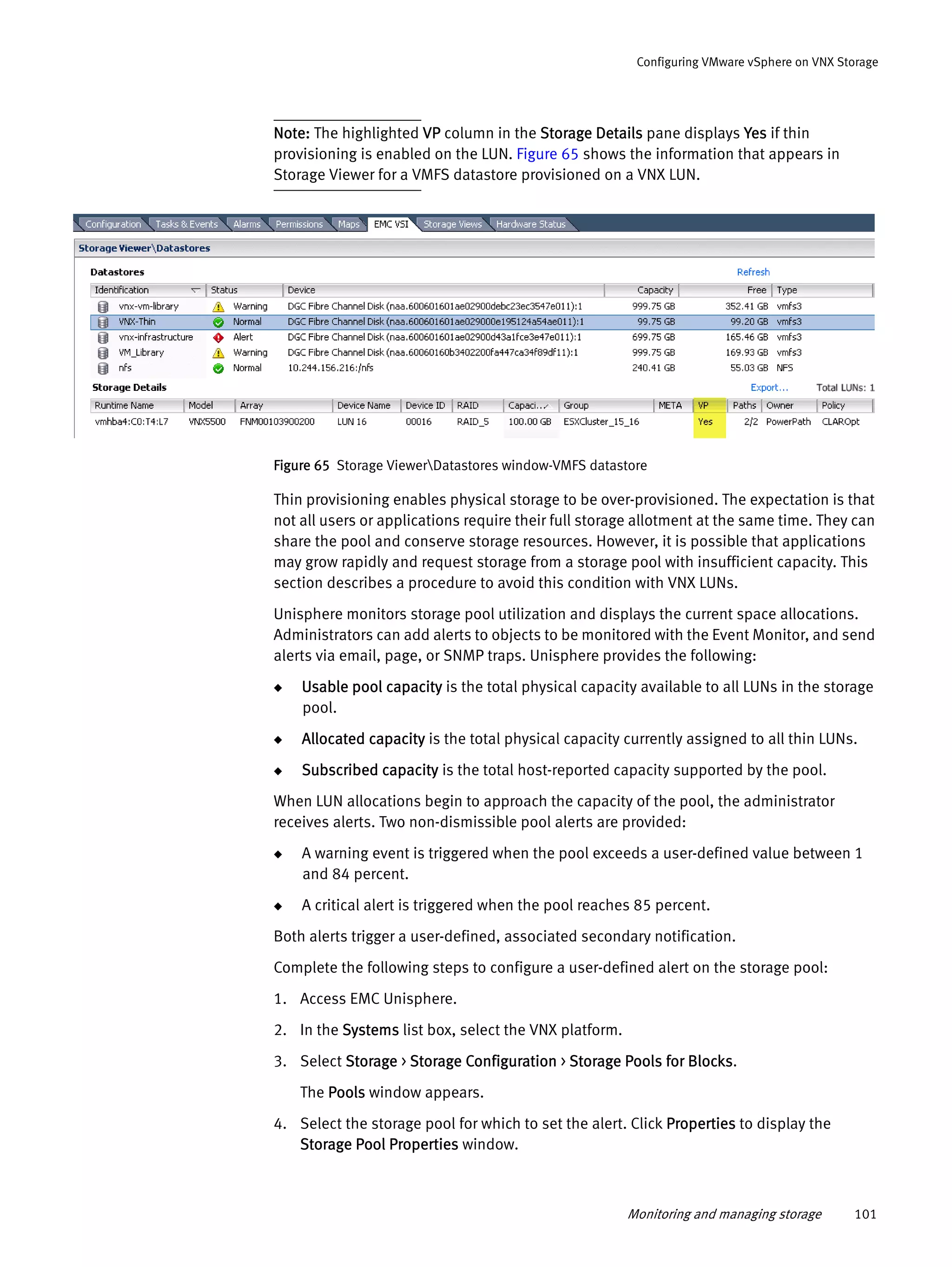 Monitoring and managing storage 101
Configuring VMware vSphere on VNX Storage
Note: The highlighted VP column in the Storage Details pane displays Yes if thin
provisioning is enabled on the LUN. Figure 65 shows the information that appears in
Storage Viewer for a VMFS datastore provisioned on a VNX LUN.
Figure 65 Storage ViewerDatastores window-VMFS datastore
Thin provisioning enables physical storage to be over-provisioned. The expectation is that
not all users or applications require their full storage allotment at the same time. They can
share the pool and conserve storage resources. However, it is possible that applications
may grow rapidly and request storage from a storage pool with insufficient capacity. This
section describes a procedure to avoid this condition with VNX LUNs.
Unisphere monitors storage pool utilization and displays the current space allocations.
Administrators can add alerts to objects to be monitored with the Event Monitor, and send
alerts via email, page, or SNMP traps. Unisphere provides the following:
◆ Usable pool capacity is the total physical capacity available to all LUNs in the storage
pool.
◆ Allocated capacity is the total physical capacity currently assigned to all thin LUNs.
◆ Subscribed capacity is the total host-reported capacity supported by the pool.
When LUN allocations begin to approach the capacity of the pool, the administrator
receives alerts. Two non-dismissible pool alerts are provided:
◆ A warning event is triggered when the pool exceeds a user-defined value between 1
and 84 percent.
◆ A critical alert is triggered when the pool reaches 85 percent.
Both alerts trigger a user-defined, associated secondary notification.
Complete the following steps to configure a user-defined alert on the storage pool:
1. Access EMC Unisphere.
2. In the Systems list box, select the VNX platform.
3. Select Storage > Storage Configuration > Storage Pools for Blocks.
The Pools window appears.
4. Select the storage pool for which to set the alert. Click Properties to display the
Storage Pool Properties window.
 