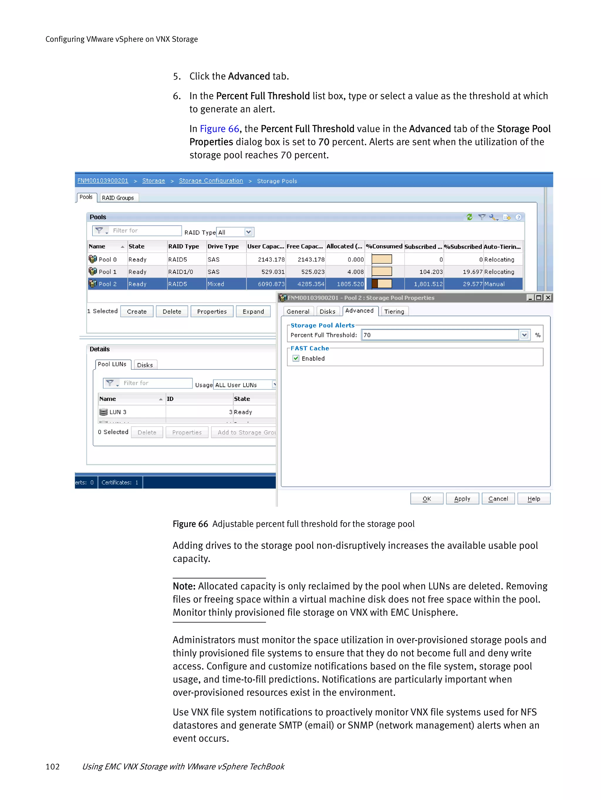 102 Using EMC VNX Storage with VMware vSphere TechBook
Configuring VMware vSphere on VNX Storage
5. Click the Advanced tab.
6. In the Percent Full Threshold list box, type or select a value as the threshold at which
to generate an alert.
In Figure 66, the Percent Full Threshold value in the Advanced tab of the Storage Pool
Properties dialog box is set to 70 percent. Alerts are sent when the utilization of the
storage pool reaches 70 percent.
Figure 66 Adjustable percent full threshold for the storage pool
Adding drives to the storage pool non-disruptively increases the available usable pool
capacity.
Note: Allocated capacity is only reclaimed by the pool when LUNs are deleted. Removing
files or freeing space within a virtual machine disk does not free space within the pool.
Monitor thinly provisioned file storage on VNX with EMC Unisphere.
Administrators must monitor the space utilization in over-provisioned storage pools and
thinly provisioned file systems to ensure that they do not become full and deny write
access. Configure and customize notifications based on the file system, storage pool
usage, and time-to-fill predictions. Notifications are particularly important when
over-provisioned resources exist in the environment.
Use VNX file system notifications to proactively monitor VNX file systems used for NFS
datastores and generate SMTP (email) or SNMP (network management) alerts when an
event occurs.
 