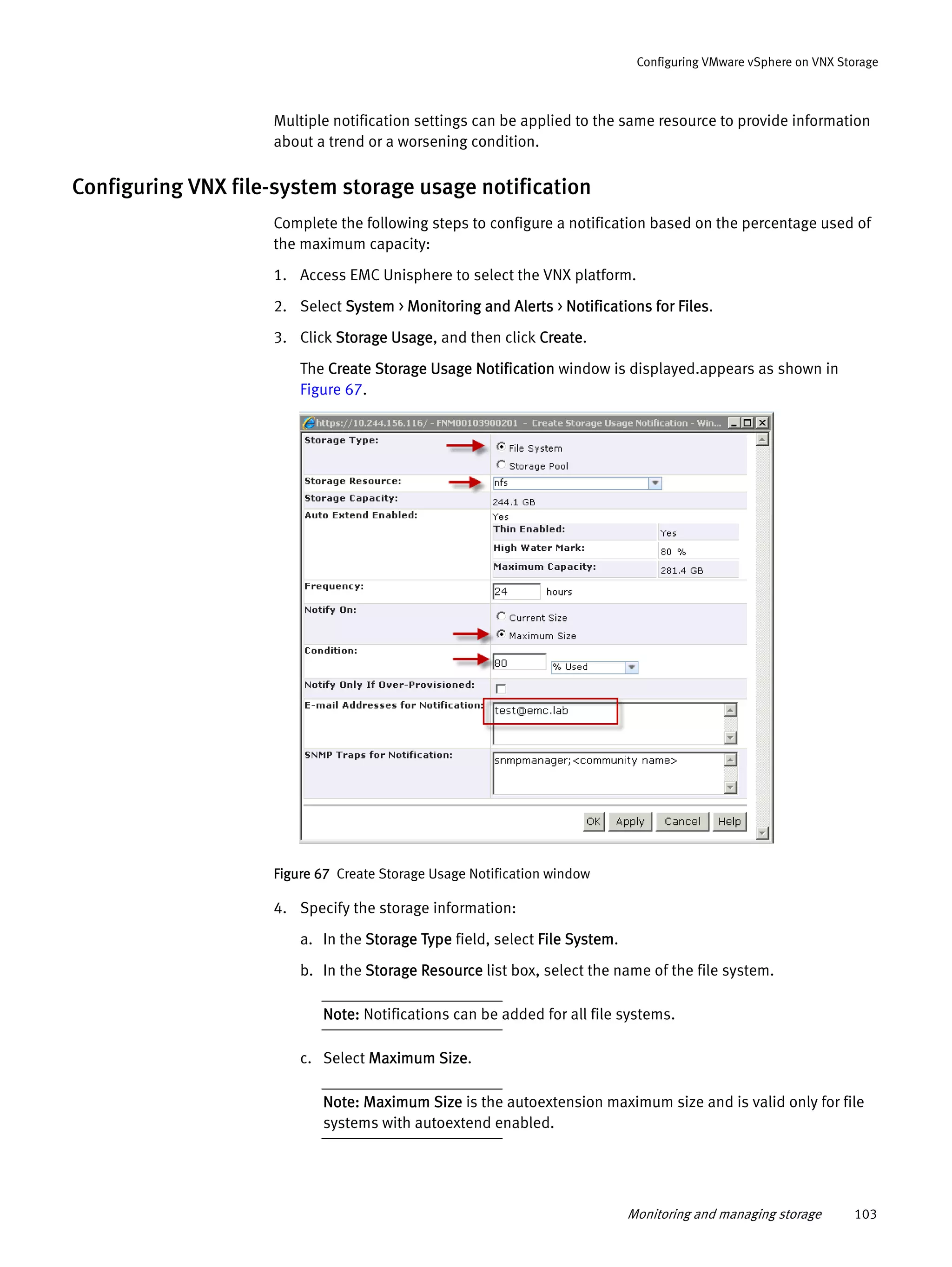 Monitoring and managing storage 103
Configuring VMware vSphere on VNX Storage
Multiple notification settings can be applied to the same resource to provide information
about a trend or a worsening condition.
Configuring VNX file-system storage usage notification
Complete the following steps to configure a notification based on the percentage used of
the maximum capacity:
1. Access EMC Unisphere to select the VNX platform.
2. Select System > Monitoring and Alerts > Notifications for Files.
3. Click Storage Usage, and then click Create.
The Create Storage Usage Notification window is displayed.appears as shown in
Figure 67.
Figure 67 Create Storage Usage Notification window
4. Specify the storage information:
a. In the Storage Type field, select File System.
b. In the Storage Resource list box, select the name of the file system.
Note: Notifications can be added for all file systems.
c. Select Maximum Size.
Note: Maximum Size is the autoextension maximum size and is valid only for file
systems with autoextend enabled.
 