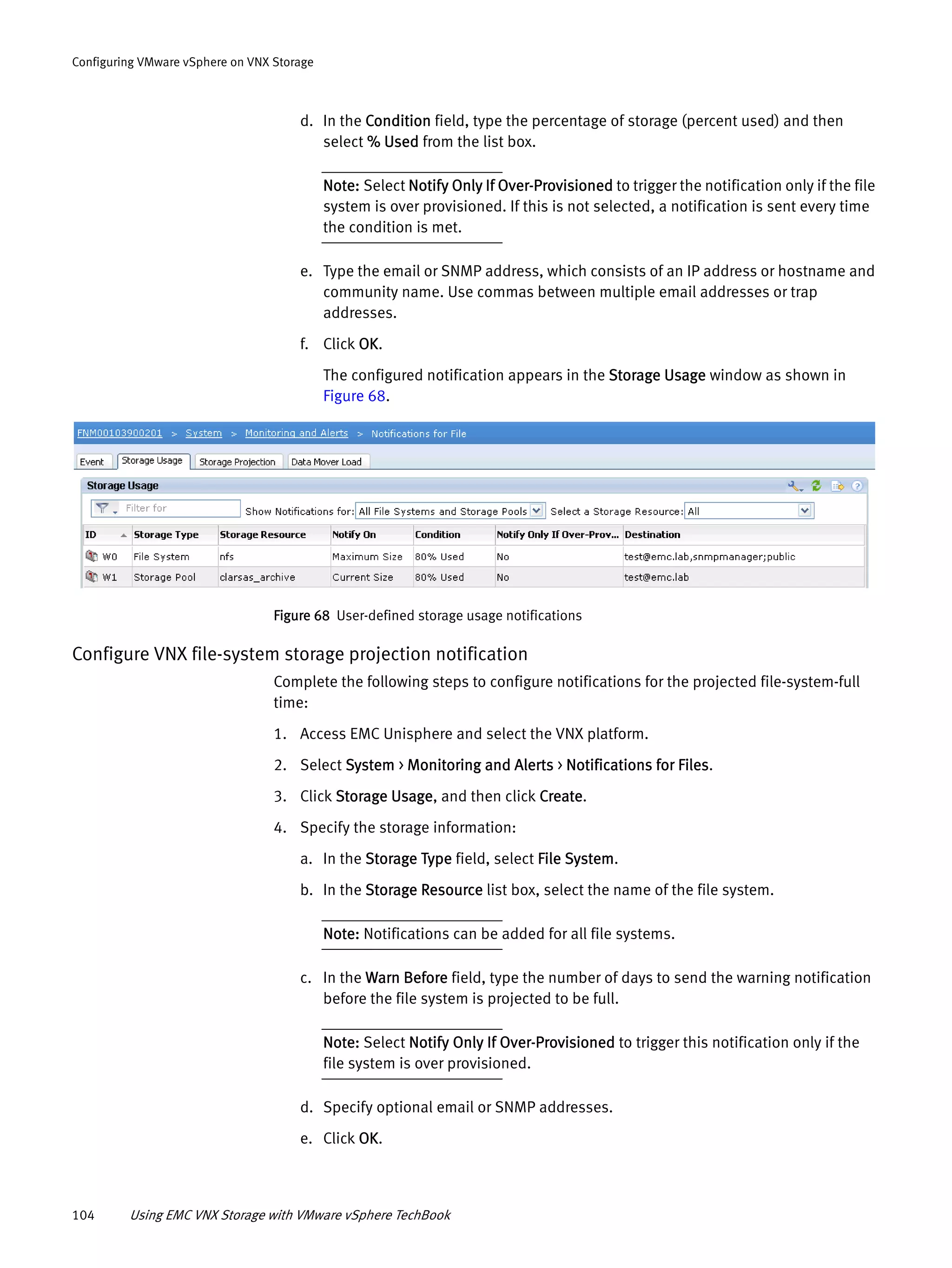 104 Using EMC VNX Storage with VMware vSphere TechBook
Configuring VMware vSphere on VNX Storage
d. In the Condition field, type the percentage of storage (percent used) and then
select % Used from the list box.
Note: Select Notify Only If Over-Provisioned to trigger the notification only if the file
system is over provisioned. If this is not selected, a notification is sent every time
the condition is met.
e. Type the email or SNMP address, which consists of an IP address or hostname and
community name. Use commas between multiple email addresses or trap
addresses.
f. Click OK.
The configured notification appears in the Storage Usage window as shown in
Figure 68.
Figure 68 User-defined storage usage notifications
Configure VNX file-system storage projection notification
Complete the following steps to configure notifications for the projected file-system-full
time:
1. Access EMC Unisphere and select the VNX platform.
2. Select System > Monitoring and Alerts > Notifications for Files.
3. Click Storage Usage, and then click Create.
4. Specify the storage information:
a. In the Storage Type field, select File System.
b. In the Storage Resource list box, select the name of the file system.
Note: Notifications can be added for all file systems.
c. In the Warn Before field, type the number of days to send the warning notification
before the file system is projected to be full.
Note: Select Notify Only If Over-Provisioned to trigger this notification only if the
file system is over provisioned.
d. Specify optional email or SNMP addresses.
e. Click OK.
 