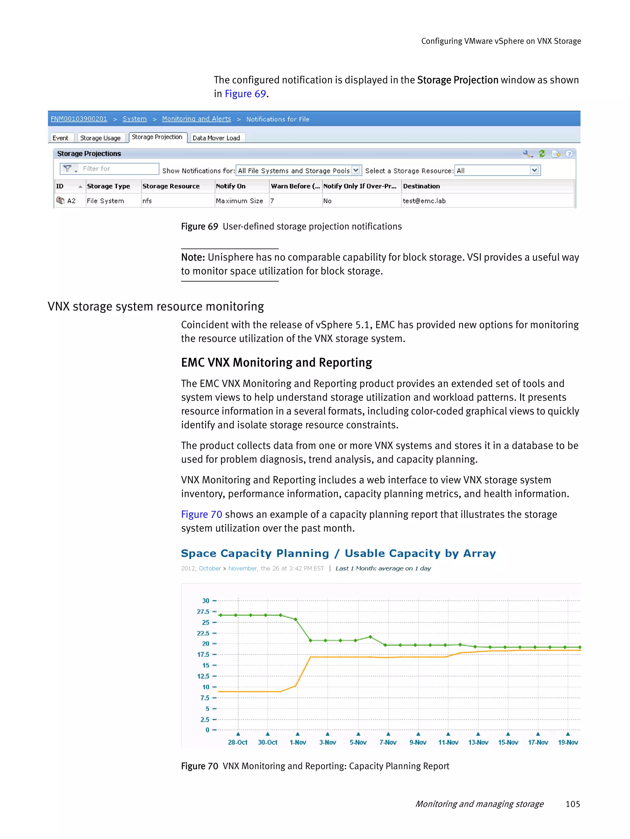 Monitoring and managing storage 105
Configuring VMware vSphere on VNX Storage
The configured notification is displayed in the Storage Projection window as shown
in Figure 69.
Figure 69 User-defined storage projection notifications
Note: Unisphere has no comparable capability for block storage. VSI provides a useful way
to monitor space utilization for block storage.
VNX storage system resource monitoring
Coincident with the release of vSphere 5.1, EMC has provided new options for monitoring
the resource utilization of the VNX storage system.
EMC VNX Monitoring and Reporting
The EMC VNX Monitoring and Reporting product provides an extended set of tools and
system views to help understand storage utilization and workload patterns. It presents
resource information in a several formats, including color-coded graphical views to quickly
identify and isolate storage resource constraints.
The product collects data from one or more VNX systems and stores it in a database to be
used for problem diagnosis, trend analysis, and capacity planning.
VNX Monitoring and Reporting includes a web interface to view VNX storage system
inventory, performance information, capacity planning metrics, and health information.
Figure 70 shows an example of a capacity planning report that illustrates the storage
system utilization over the past month.
Figure 70 VNX Monitoring and Reporting: Capacity Planning Report
 