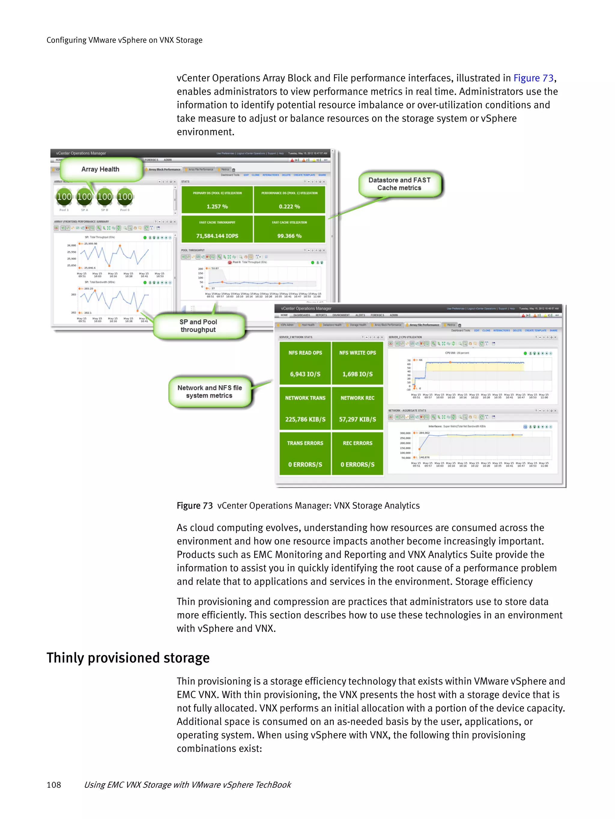 108 Using EMC VNX Storage with VMware vSphere TechBook
Configuring VMware vSphere on VNX Storage
vCenter Operations Array Block and File performance interfaces, illustrated in Figure 73,
enables administrators to view performance metrics in real time. Administrators use the
information to identify potential resource imbalance or over-utilization conditions and
take measure to adjust or balance resources on the storage system or vSphere
environment.
Figure 73 vCenter Operations Manager: VNX Storage Analytics
As cloud computing evolves, understanding how resources are consumed across the
environment and how one resource impacts another become increasingly important.
Products such as EMC Monitoring and Reporting and VNX Analytics Suite provide the
information to assist you in quickly identifying the root cause of a performance problem
and relate that to applications and services in the environment. Storage efficiency
Thin provisioning and compression are practices that administrators use to store data
more efficiently. This section describes how to use these technologies in an environment
with vSphere and VNX.
Thinly provisioned storage
Thin provisioning is a storage efficiency technology that exists within VMware vSphere and
EMC VNX. With thin provisioning, the VNX presents the host with a storage device that is
not fully allocated. VNX performs an initial allocation with a portion of the device capacity.
Additional space is consumed on an as-needed basis by the user, applications, or
operating system. When using vSphere with VNX, the following thin provisioning
combinations exist:
 