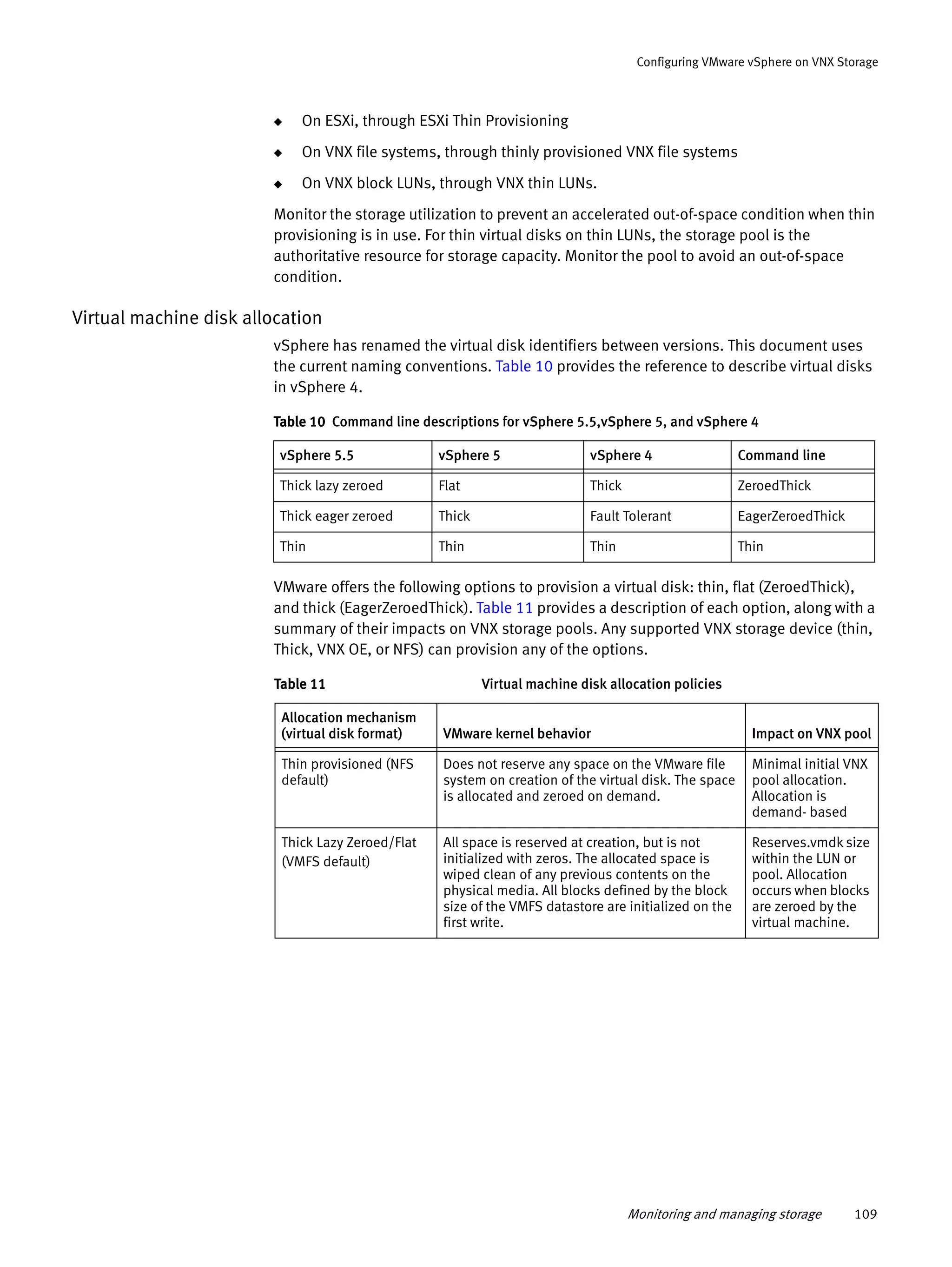 Monitoring and managing storage 109
Configuring VMware vSphere on VNX Storage
◆ On ESXi, through ESXi Thin Provisioning
◆ On VNX file systems, through thinly provisioned VNX file systems
◆ On VNX block LUNs, through VNX thin LUNs.
Monitor the storage utilization to prevent an accelerated out-of-space condition when thin
provisioning is in use. For thin virtual disks on thin LUNs, the storage pool is the
authoritative resource for storage capacity. Monitor the pool to avoid an out-of-space
condition.
Virtual machine disk allocation
vSphere has renamed the virtual disk identifiers between versions. This document uses
the current naming conventions. Table 10 provides the reference to describe virtual disks
in vSphere 4.
VMware offers the following options to provision a virtual disk: thin, flat (ZeroedThick),
and thick (EagerZeroedThick). Table 11 provides a description of each option, along with a
summary of their impacts on VNX storage pools. Any supported VNX storage device (thin,
Thick, VNX OE, or NFS) can provision any of the options.
Table 10 Command line descriptions for vSphere 5.5,vSphere 5, and vSphere 4
vSphere 5.5 vSphere 5 vSphere 4 Command line
Thick lazy zeroed Flat Thick ZeroedThick
Thick eager zeroed Thick Fault Tolerant EagerZeroedThick
Thin Thin Thin Thin
Table 11 Virtual machine disk allocation policies
Allocation mechanism
(virtual disk format) VMware kernel behavior Impact on VNX pool
Thin provisioned (NFS
default)
Does not reserve any space on the VMware file
system on creation of the virtual disk. The space
is allocated and zeroed on demand.
Minimal initial VNX
pool allocation.
Allocation is
demand- based
Thick Lazy Zeroed/Flat
(VMFS default)
All space is reserved at creation, but is not
initialized with zeros. The allocated space is
wiped clean of any previous contents on the
physical media. All blocks defined by the block
size of the VMFS datastore are initialized on the
first write.
Reserves.vmdk size
within the LUN or
pool. Allocation
occurs when blocks
are zeroed by the
virtual machine.
 