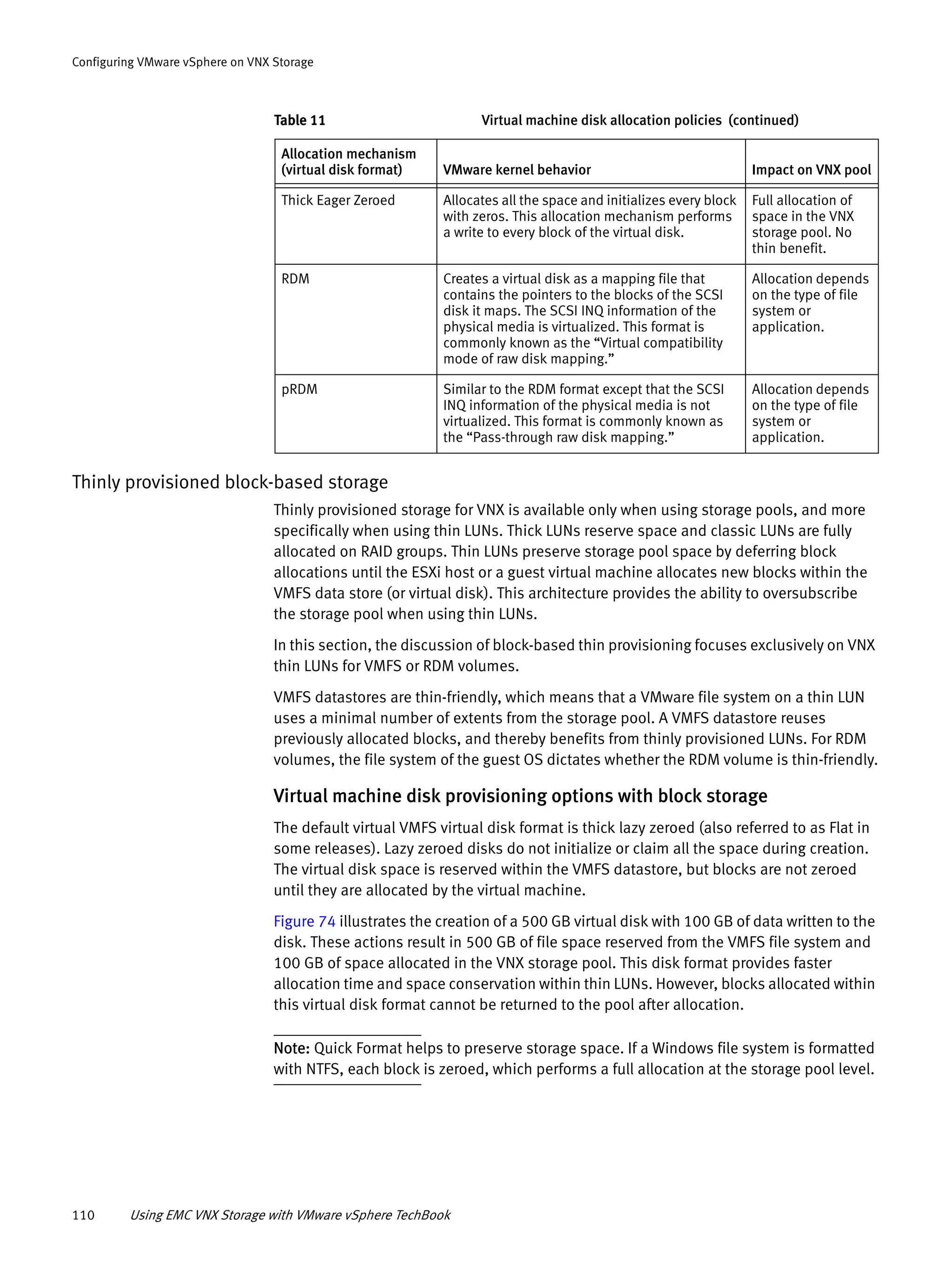 110 Using EMC VNX Storage with VMware vSphere TechBook
Configuring VMware vSphere on VNX Storage
Thinly provisioned block-based storage
Thinly provisioned storage for VNX is available only when using storage pools, and more
specifically when using thin LUNs. Thick LUNs reserve space and classic LUNs are fully
allocated on RAID groups. Thin LUNs preserve storage pool space by deferring block
allocations until the ESXi host or a guest virtual machine allocates new blocks within the
VMFS data store (or virtual disk). This architecture provides the ability to oversubscribe
the storage pool when using thin LUNs.
In this section, the discussion of block-based thin provisioning focuses exclusively on VNX
thin LUNs for VMFS or RDM volumes.
VMFS datastores are thin-friendly, which means that a VMware file system on a thin LUN
uses a minimal number of extents from the storage pool. A VMFS datastore reuses
previously allocated blocks, and thereby benefits from thinly provisioned LUNs. For RDM
volumes, the file system of the guest OS dictates whether the RDM volume is thin-friendly.
Virtual machine disk provisioning options with block storage
The default virtual VMFS virtual disk format is thick lazy zeroed (also referred to as Flat in
some releases). Lazy zeroed disks do not initialize or claim all the space during creation.
The virtual disk space is reserved within the VMFS datastore, but blocks are not zeroed
until they are allocated by the virtual machine.
Figure 74 illustrates the creation of a 500 GB virtual disk with 100 GB of data written to the
disk. These actions result in 500 GB of file space reserved from the VMFS file system and
100 GB of space allocated in the VNX storage pool. This disk format provides faster
allocation time and space conservation within thin LUNs. However, blocks allocated within
this virtual disk format cannot be returned to the pool after allocation.
Note: Quick Format helps to preserve storage space. If a Windows file system is formatted
with NTFS, each block is zeroed, which performs a full allocation at the storage pool level.
Thick Eager Zeroed Allocates all the space and initializes every block
with zeros. This allocation mechanism performs
a write to every block of the virtual disk.
Full allocation of
space in the VNX
storage pool. No
thin benefit.
RDM Creates a virtual disk as a mapping file that
contains the pointers to the blocks of the SCSI
disk it maps. The SCSI INQ information of the
physical media is virtualized. This format is
commonly known as the “Virtual compatibility
mode of raw disk mapping.”
Allocation depends
on the type of file
system or
application.
pRDM Similar to the RDM format except that the SCSI
INQ information of the physical media is not
virtualized. This format is commonly known as
the “Pass-through raw disk mapping.”
Allocation depends
on the type of file
system or
application.
Table 11 Virtual machine disk allocation policies (continued)
Allocation mechanism
(virtual disk format) VMware kernel behavior Impact on VNX pool
 