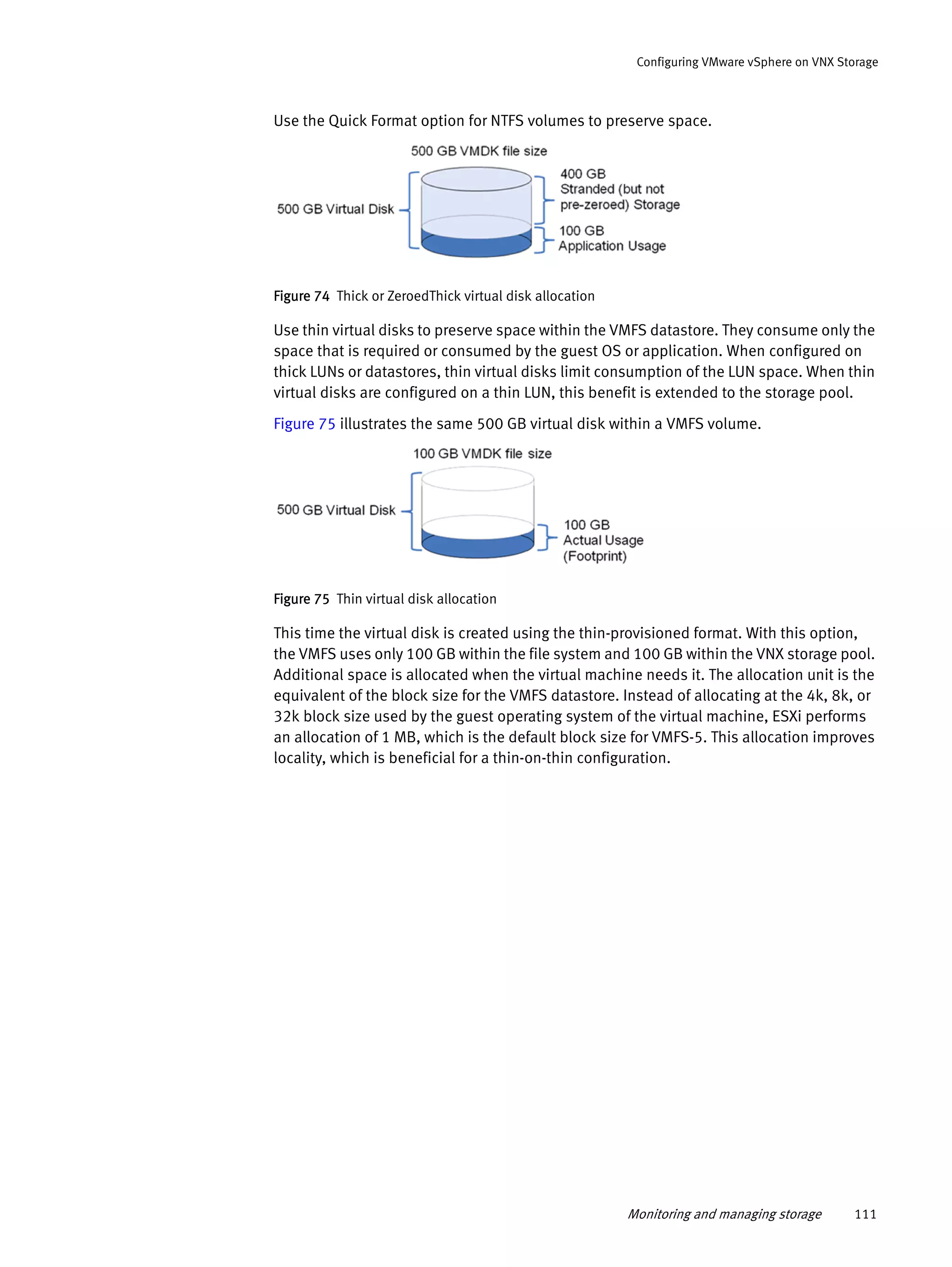 Monitoring and managing storage 111
Configuring VMware vSphere on VNX Storage
Use the Quick Format option for NTFS volumes to preserve space.
Figure 74 Thick or ZeroedThick virtual disk allocation
Use thin virtual disks to preserve space within the VMFS datastore. They consume only the
space that is required or consumed by the guest OS or application. When configured on
thick LUNs or datastores, thin virtual disks limit consumption of the LUN space. When thin
virtual disks are configured on a thin LUN, this benefit is extended to the storage pool.
Figure 75 illustrates the same 500 GB virtual disk within a VMFS volume.
Figure 75 Thin virtual disk allocation
This time the virtual disk is created using the thin-provisioned format. With this option,
the VMFS uses only 100 GB within the file system and 100 GB within the VNX storage pool.
Additional space is allocated when the virtual machine needs it. The allocation unit is the
equivalent of the block size for the VMFS datastore. Instead of allocating at the 4k, 8k, or
32k block size used by the guest operating system of the virtual machine, ESXi performs
an allocation of 1 MB, which is the default block size for VMFS-5. This allocation improves
locality, which is beneficial for a thin-on-thin configuration.
 