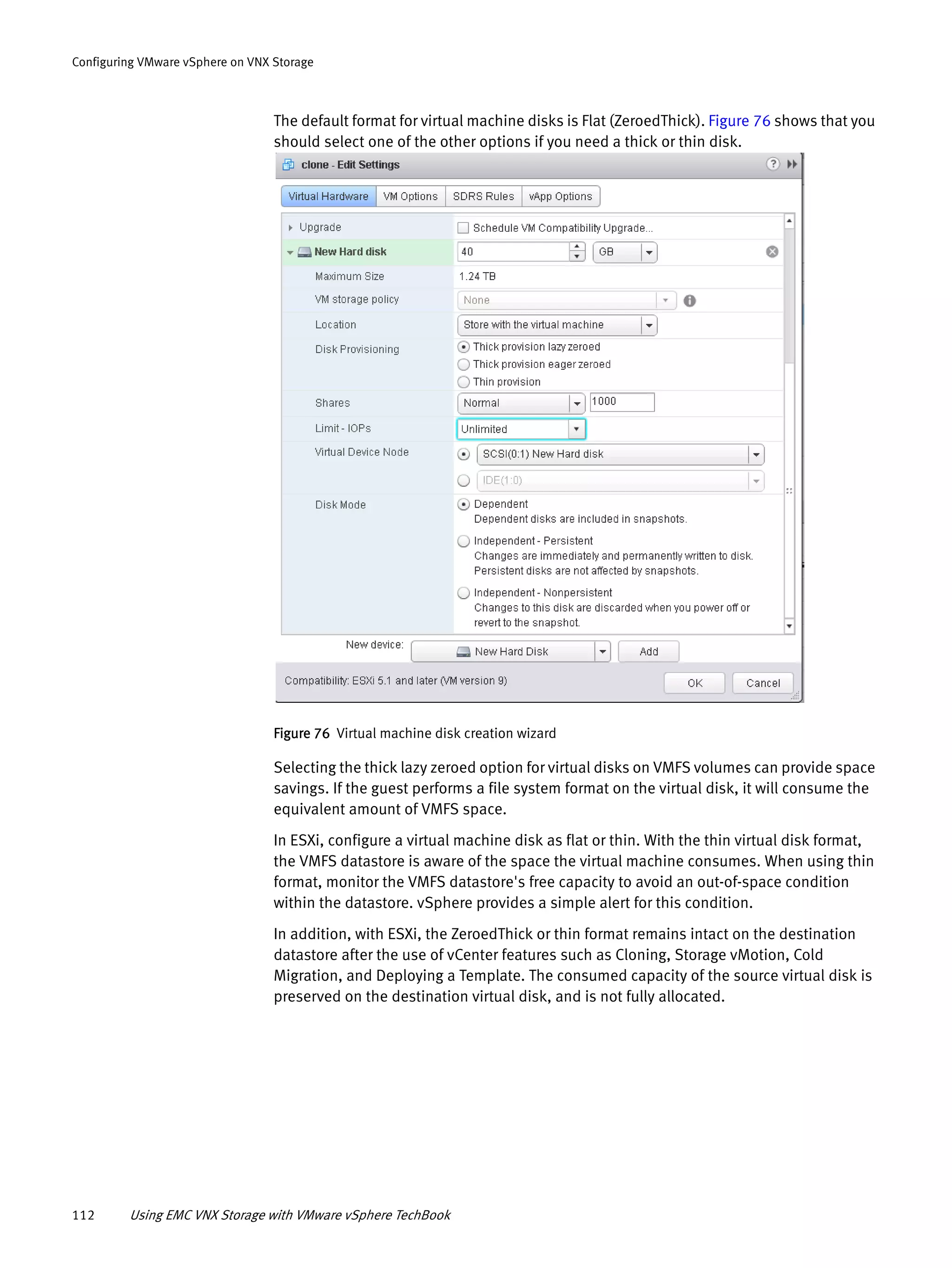 112 Using EMC VNX Storage with VMware vSphere TechBook
Configuring VMware vSphere on VNX Storage
The default format for virtual machine disks is Flat (ZeroedThick). Figure 76 shows that you
should select one of the other options if you need a thick or thin disk.
Figure 76 Virtual machine disk creation wizard
Selecting the thick lazy zeroed option for virtual disks on VMFS volumes can provide space
savings. If the guest performs a file system format on the virtual disk, it will consume the
equivalent amount of VMFS space.
In ESXi, configure a virtual machine disk as flat or thin. With the thin virtual disk format,
the VMFS datastore is aware of the space the virtual machine consumes. When using thin
format, monitor the VMFS datastore's free capacity to avoid an out-of-space condition
within the datastore. vSphere provides a simple alert for this condition.
In addition, with ESXi, the ZeroedThick or thin format remains intact on the destination
datastore after the use of vCenter features such as Cloning, Storage vMotion, Cold
Migration, and Deploying a Template. The consumed capacity of the source virtual disk is
preserved on the destination virtual disk, and is not fully allocated.
 