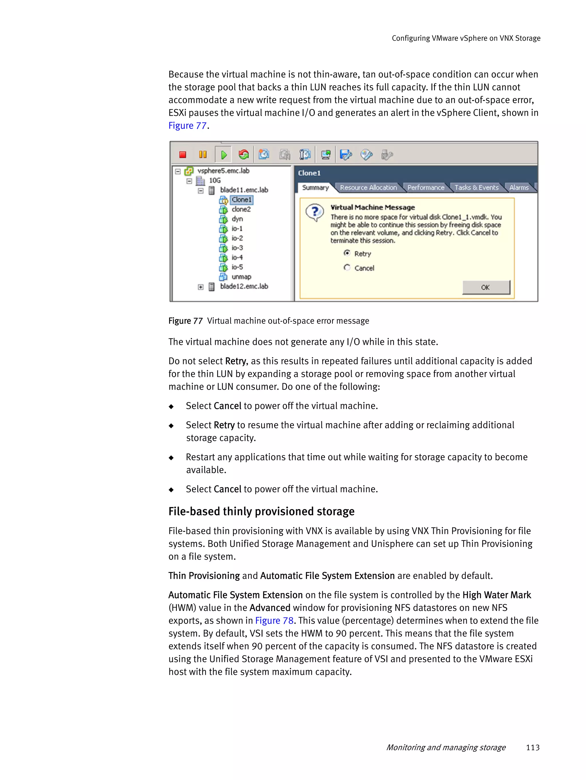 Monitoring and managing storage 113
Configuring VMware vSphere on VNX Storage
Because the virtual machine is not thin-aware, tan out-of-space condition can occur when
the storage pool that backs a thin LUN reaches its full capacity. If the thin LUN cannot
accommodate a new write request from the virtual machine due to an out-of-space error,
ESXi pauses the virtual machine I/O and generates an alert in the vSphere Client, shown in
Figure 77.
Figure 77 Virtual machine out-of-space error message
The virtual machine does not generate any I/O while in this state.
Do not select Retry, as this results in repeated failures until additional capacity is added
for the thin LUN by expanding a storage pool or removing space from another virtual
machine or LUN consumer. Do one of the following:
◆ Select Cancel to power off the virtual machine.
◆ Select Retry to resume the virtual machine after adding or reclaiming additional
storage capacity.
◆ Restart any applications that time out while waiting for storage capacity to become
available.
◆ Select Cancel to power off the virtual machine.
File-based thinly provisioned storage
File-based thin provisioning with VNX is available by using VNX Thin Provisioning for file
systems. Both Unified Storage Management and Unisphere can set up Thin Provisioning
on a file system.
Thin Provisioning and Automatic File System Extension are enabled by default.
Automatic File System Extension on the file system is controlled by the High Water Mark
(HWM) value in the Advanced window for provisioning NFS datastores on new NFS
exports, as shown in Figure 78. This value (percentage) determines when to extend the file
system. By default, VSI sets the HWM to 90 percent. This means that the file system
extends itself when 90 percent of the capacity is consumed. The NFS datastore is created
using the Unified Storage Management feature of VSI and presented to the VMware ESXi
host with the file system maximum capacity.
 
