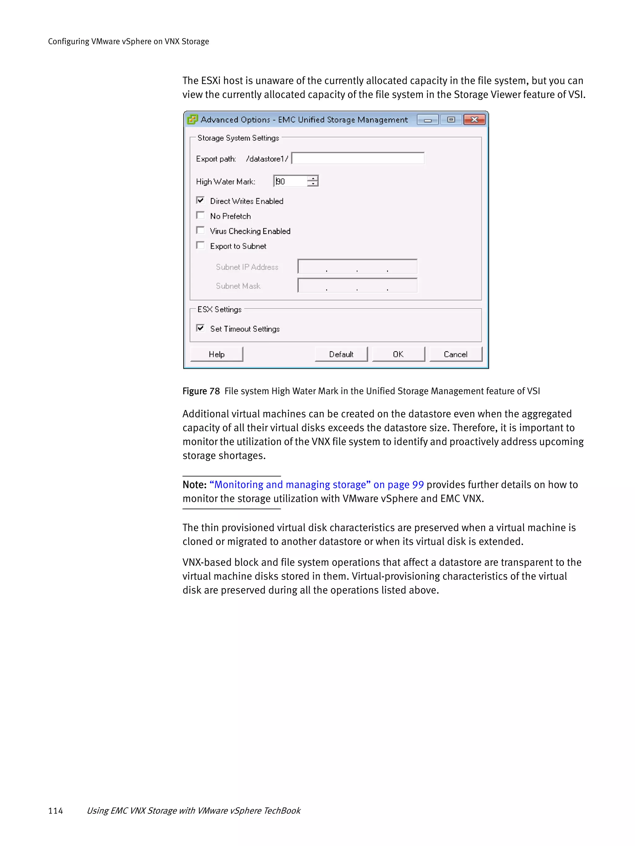 114 Using EMC VNX Storage with VMware vSphere TechBook
Configuring VMware vSphere on VNX Storage
The ESXi host is unaware of the currently allocated capacity in the file system, but you can
view the currently allocated capacity of the file system in the Storage Viewer feature of VSI.
Figure 78 File system High Water Mark in the Unified Storage Management feature of VSI
Additional virtual machines can be created on the datastore even when the aggregated
capacity of all their virtual disks exceeds the datastore size. Therefore, it is important to
monitor the utilization of the VNX file system to identify and proactively address upcoming
storage shortages.
Note: “Monitoring and managing storage” on page 99 provides further details on how to
monitor the storage utilization with VMware vSphere and EMC VNX.
The thin provisioned virtual disk characteristics are preserved when a virtual machine is
cloned or migrated to another datastore or when its virtual disk is extended.
VNX-based block and file system operations that affect a datastore are transparent to the
virtual machine disks stored in them. Virtual-provisioning characteristics of the virtual
disk are preserved during all the operations listed above.
 
