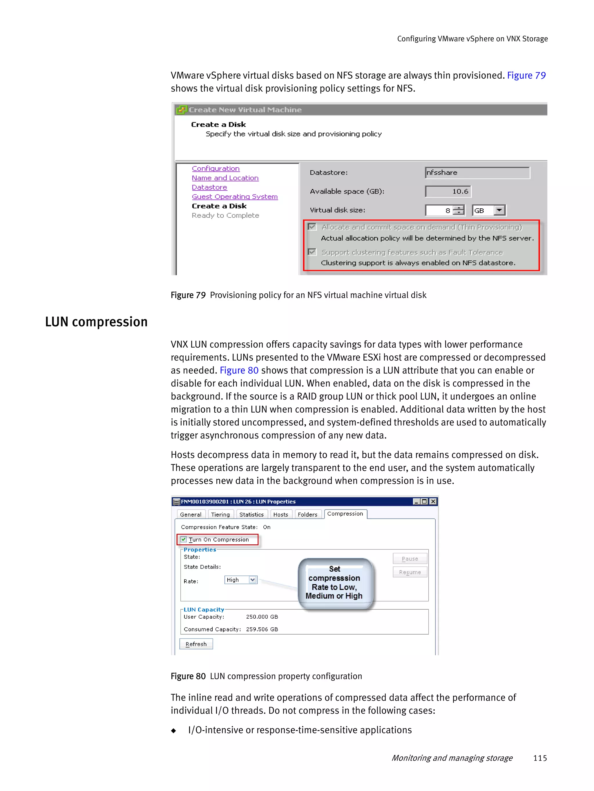 Monitoring and managing storage 115
Configuring VMware vSphere on VNX Storage
VMware vSphere virtual disks based on NFS storage are always thin provisioned. Figure 79
shows the virtual disk provisioning policy settings for NFS.
Figure 79 Provisioning policy for an NFS virtual machine virtual disk
LUN compression
VNX LUN compression offers capacity savings for data types with lower performance
requirements. LUNs presented to the VMware ESXi host are compressed or decompressed
as needed. Figure 80 shows that compression is a LUN attribute that you can enable or
disable for each individual LUN. When enabled, data on the disk is compressed in the
background. If the source is a RAID group LUN or thick pool LUN, it undergoes an online
migration to a thin LUN when compression is enabled. Additional data written by the host
is initially stored uncompressed, and system-defined thresholds are used to automatically
trigger asynchronous compression of any new data.
Hosts decompress data in memory to read it, but the data remains compressed on disk.
These operations are largely transparent to the end user, and the system automatically
processes new data in the background when compression is in use.
Figure 80 LUN compression property configuration
The inline read and write operations of compressed data affect the performance of
individual I/O threads. Do not compress in the following cases:
◆ I/O-intensive or response-time-sensitive applications
 