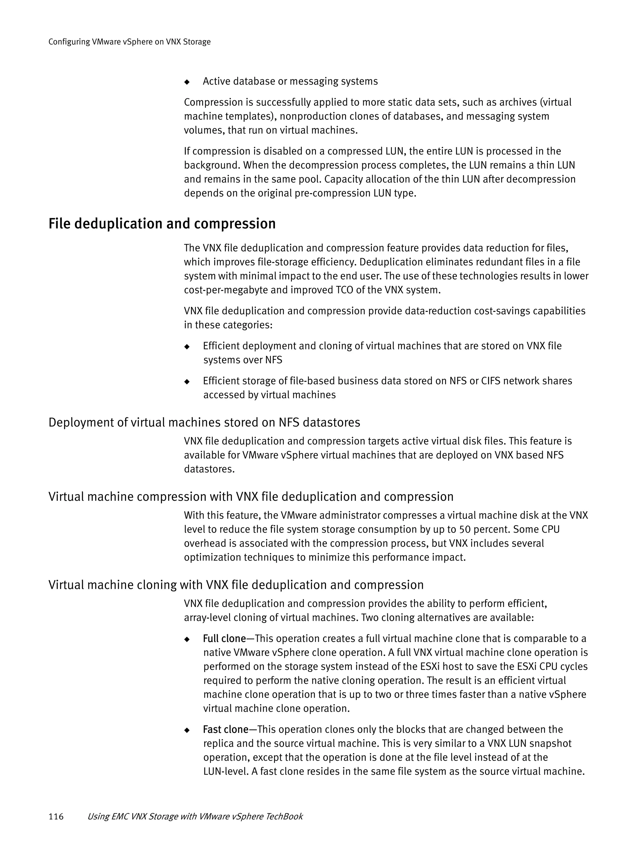 116 Using EMC VNX Storage with VMware vSphere TechBook
Configuring VMware vSphere on VNX Storage
◆ Active database or messaging systems
Compression is successfully applied to more static data sets, such as archives (virtual
machine templates), nonproduction clones of databases, and messaging system
volumes, that run on virtual machines.
If compression is disabled on a compressed LUN, the entire LUN is processed in the
background. When the decompression process completes, the LUN remains a thin LUN
and remains in the same pool. Capacity allocation of the thin LUN after decompression
depends on the original pre-compression LUN type.
File deduplication and compression
The VNX file deduplication and compression feature provides data reduction for files,
which improves file-storage efficiency. Deduplication eliminates redundant files in a file
system with minimal impact to the end user. The use of these technologies results in lower
cost-per-megabyte and improved TCO of the VNX system.
VNX file deduplication and compression provide data-reduction cost-savings capabilities
in these categories:
◆ Efficient deployment and cloning of virtual machines that are stored on VNX file
systems over NFS
◆ Efficient storage of file-based business data stored on NFS or CIFS network shares
accessed by virtual machines
Deployment of virtual machines stored on NFS datastores
VNX file deduplication and compression targets active virtual disk files. This feature is
available for VMware vSphere virtual machines that are deployed on VNX based NFS
datastores.
Virtual machine compression with VNX file deduplication and compression
With this feature, the VMware administrator compresses a virtual machine disk at the VNX
level to reduce the file system storage consumption by up to 50 percent. Some CPU
overhead is associated with the compression process, but VNX includes several
optimization techniques to minimize this performance impact.
Virtual machine cloning with VNX file deduplication and compression
VNX file deduplication and compression provides the ability to perform efficient,
array-level cloning of virtual machines. Two cloning alternatives are available:
◆ Full clone—This operation creates a full virtual machine clone that is comparable to a
native VMware vSphere clone operation. A full VNX virtual machine clone operation is
performed on the storage system instead of the ESXi host to save the ESXi CPU cycles
required to perform the native cloning operation. The result is an efficient virtual
machine clone operation that is up to two or three times faster than a native vSphere
virtual machine clone operation.
◆ Fast clone—This operation clones only the blocks that are changed between the
replica and the source virtual machine. This is very similar to a VNX LUN snapshot
operation, except that the operation is done at the file level instead of at the
LUN-level. A fast clone resides in the same file system as the source virtual machine.
 