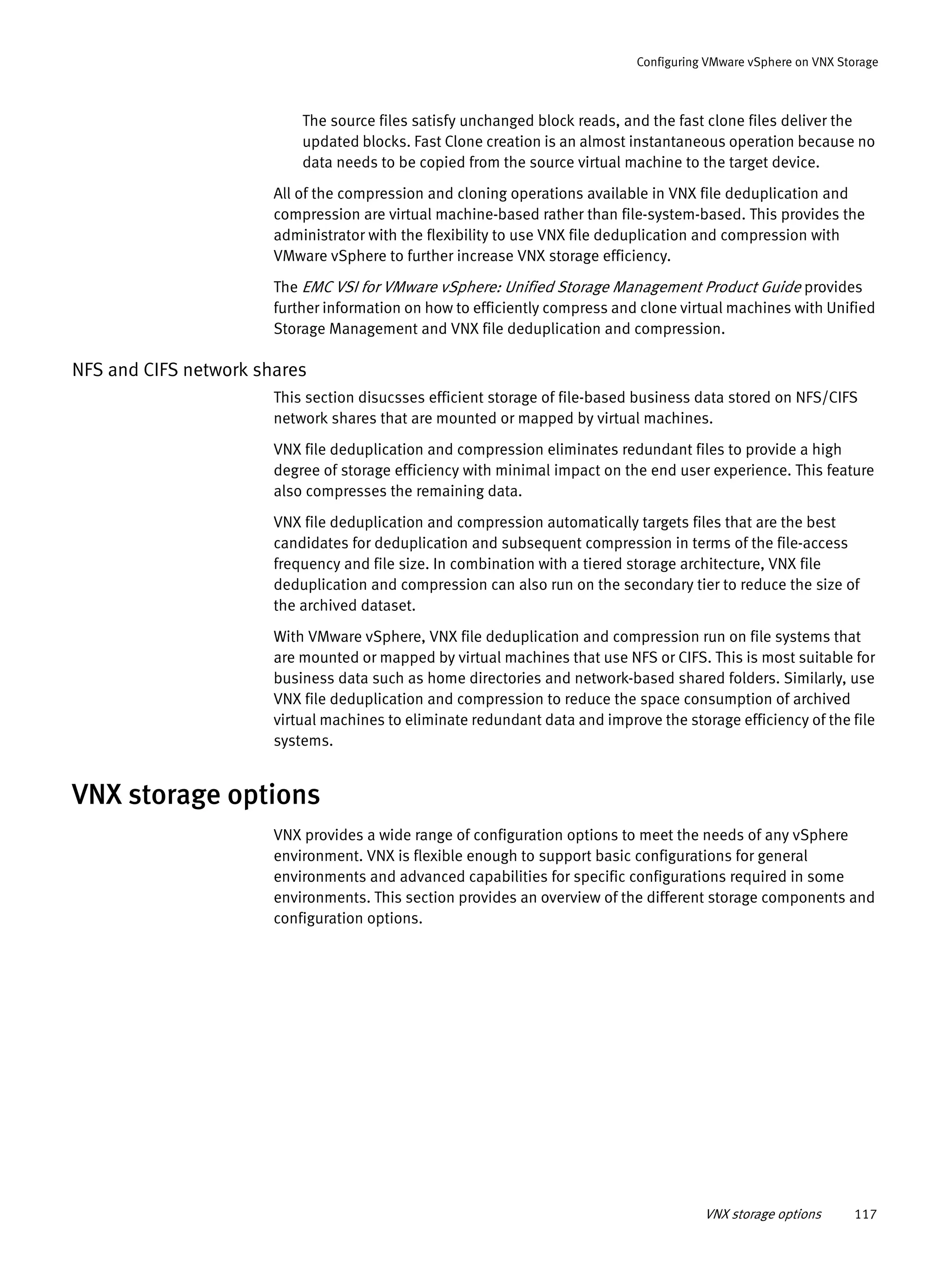 VNX storage options 117
Configuring VMware vSphere on VNX Storage
The source files satisfy unchanged block reads, and the fast clone files deliver the
updated blocks. Fast Clone creation is an almost instantaneous operation because no
data needs to be copied from the source virtual machine to the target device.
All of the compression and cloning operations available in VNX file deduplication and
compression are virtual machine-based rather than file-system-based. This provides the
administrator with the flexibility to use VNX file deduplication and compression with
VMware vSphere to further increase VNX storage efficiency.
The EMC VSI for VMware vSphere: Unified Storage Management Product Guide provides
further information on how to efficiently compress and clone virtual machines with Unified
Storage Management and VNX file deduplication and compression.
NFS and CIFS network shares
This section disucsses efficient storage of file-based business data stored on NFS/CIFS
network shares that are mounted or mapped by virtual machines.
VNX file deduplication and compression eliminates redundant files to provide a high
degree of storage efficiency with minimal impact on the end user experience. This feature
also compresses the remaining data.
VNX file deduplication and compression automatically targets files that are the best
candidates for deduplication and subsequent compression in terms of the file-access
frequency and file size. In combination with a tiered storage architecture, VNX file
deduplication and compression can also run on the secondary tier to reduce the size of
the archived dataset.
With VMware vSphere, VNX file deduplication and compression run on file systems that
are mounted or mapped by virtual machines that use NFS or CIFS. This is most suitable for
business data such as home directories and network-based shared folders. Similarly, use
VNX file deduplication and compression to reduce the space consumption of archived
virtual machines to eliminate redundant data and improve the storage efficiency of the file
systems.
VNX storage options
VNX provides a wide range of configuration options to meet the needs of any vSphere
environment. VNX is flexible enough to support basic configurations for general
environments and advanced capabilities for specific configurations required in some
environments. This section provides an overview of the different storage components and
configuration options.
 