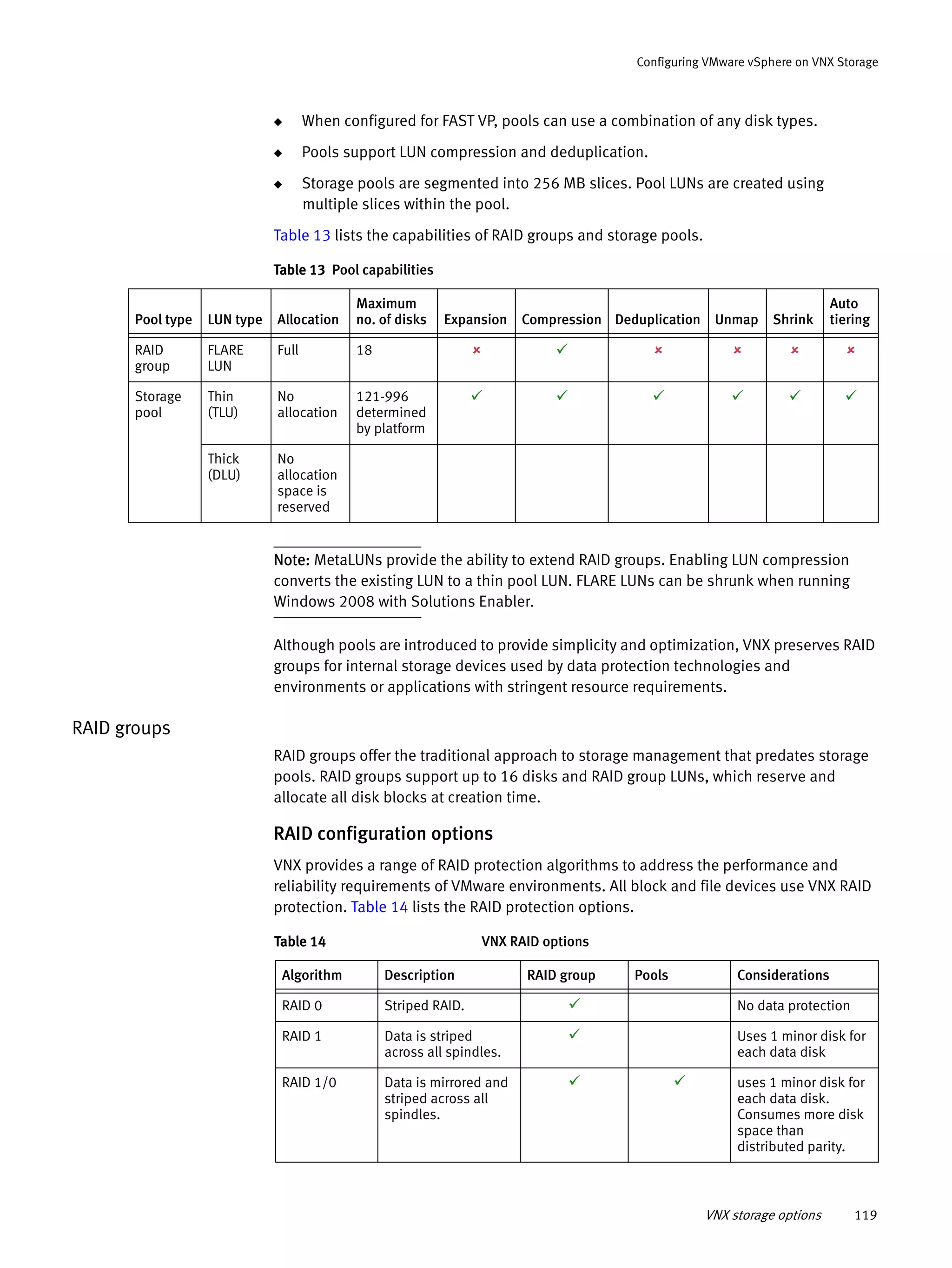 VNX storage options 119
Configuring VMware vSphere on VNX Storage
◆ When configured for FAST VP, pools can use a combination of any disk types.
◆ Pools support LUN compression and deduplication.
◆ Storage pools are segmented into 256 MB slices. Pool LUNs are created using
multiple slices within the pool.
Table 13 lists the capabilities of RAID groups and storage pools.
Note: MetaLUNs provide the ability to extend RAID groups. Enabling LUN compression
converts the existing LUN to a thin pool LUN. FLARE LUNs can be shrunk when running
Windows 2008 with Solutions Enabler.
Although pools are introduced to provide simplicity and optimization, VNX preserves RAID
groups for internal storage devices used by data protection technologies and
environments or applications with stringent resource requirements.
RAID groups
RAID groups offer the traditional approach to storage management that predates storage
pools. RAID groups support up to 16 disks and RAID group LUNs, which reserve and
allocate all disk blocks at creation time.
RAID configuration options
VNX provides a range of RAID protection algorithms to address the performance and
reliability requirements of VMware environments. All block and file devices use VNX RAID
protection. Table 14 lists the RAID protection options.
Table 13 Pool capabilities
Pool type LUN type Allocation
Maximum
no. of disks Expansion Compression Deduplication Unmap Shrink
Auto
tiering
RAID
group
FLARE
LUN
Full 18      
Storage
pool
Thin
(TLU)
No
allocation
121-996
determined
by platform
     
Thick
(DLU)
No
allocation
space is
reserved
Table 14 VNX RAID options
Algorithm Description RAID group Pools Considerations
RAID 0 Striped RAID.  No data protection
RAID 1 Data is striped
across all spindles.
 Uses 1 minor disk for
each data disk
RAID 1/0 Data is mirrored and
striped across all
spindles.
  uses 1 minor disk for
each data disk.
Consumes more disk
space than
distributed parity.
 