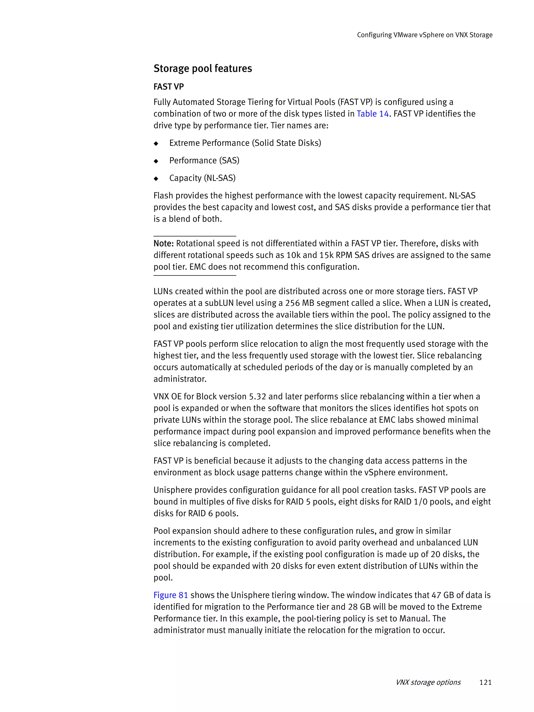 VNX storage options 121
Configuring VMware vSphere on VNX Storage
Storage pool features
FAST VP
Fully Automated Storage Tiering for Virtual Pools (FAST VP) is configured using a
combination of two or more of the disk types listed in Table 14. FAST VP identifies the
drive type by performance tier. Tier names are:
◆ Extreme Performance (Solid State Disks)
◆ Performance (SAS)
◆ Capacity (NL-SAS)
Flash provides the highest performance with the lowest capacity requirement. NL-SAS
provides the best capacity and lowest cost, and SAS disks provide a performance tier that
is a blend of both.
Note: Rotational speed is not differentiated within a FAST VP tier. Therefore, disks with
different rotational speeds such as 10k and 15k RPM SAS drives are assigned to the same
pool tier. EMC does not recommend this configuration.
LUNs created within the pool are distributed across one or more storage tiers. FAST VP
operates at a subLUN level using a 256 MB segment called a slice. When a LUN is created,
slices are distributed across the available tiers within the pool. The policy assigned to the
pool and existing tier utilization determines the slice distribution for the LUN.
FAST VP pools perform slice relocation to align the most frequently used storage with the
highest tier, and the less frequently used storage with the lowest tier. Slice rebalancing
occurs automatically at scheduled periods of the day or is manually completed by an
administrator.
VNX OE for Block version 5.32 and later performs slice rebalancing within a tier when a
pool is expanded or when the software that monitors the slices identifies hot spots on
private LUNs within the storage pool. The slice rebalance at EMC labs showed minimal
performance impact during pool expansion and improved performance benefits when the
slice rebalancing is completed.
FAST VP is beneficial because it adjusts to the changing data access patterns in the
environment as block usage patterns change within the vSphere environment.
Unisphere provides configuration guidance for all pool creation tasks. FAST VP pools are
bound in multiples of five disks for RAID 5 pools, eight disks for RAID 1/0 pools, and eight
disks for RAID 6 pools.
Pool expansion should adhere to these configuration rules, and grow in similar
increments to the existing configuration to avoid parity overhead and unbalanced LUN
distribution. For example, if the existing pool configuration is made up of 20 disks, the
pool should be expanded with 20 disks for even extent distribution of LUNs within the
pool.
Figure 81 shows the Unisphere tiering window. The window indicates that 47 GB of data is
identified for migration to the Performance tier and 28 GB will be moved to the Extreme
Performance tier. In this example, the pool-tiering policy is set to Manual. The
administrator must manually initiate the relocation for the migration to occur.
 