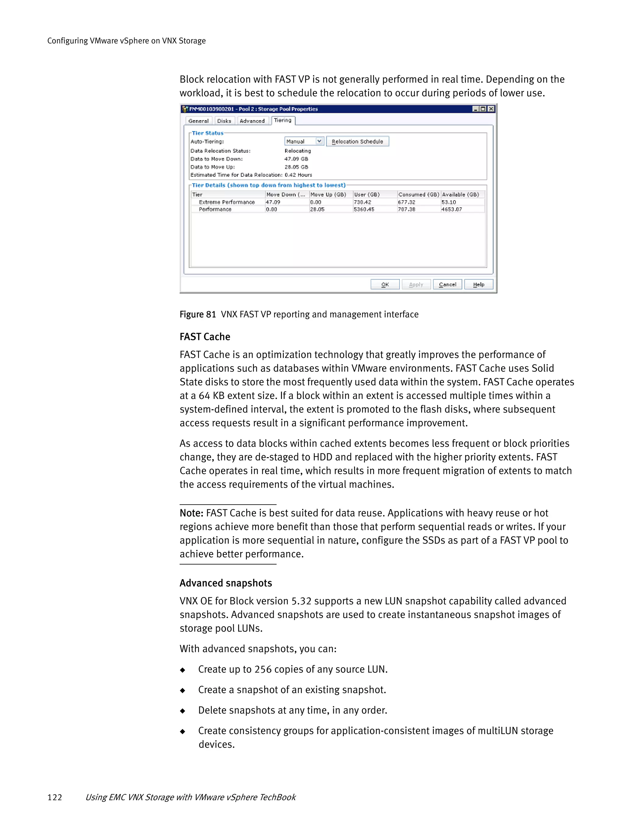 122 Using EMC VNX Storage with VMware vSphere TechBook
Configuring VMware vSphere on VNX Storage
Block relocation with FAST VP is not generally performed in real time. Depending on the
workload, it is best to schedule the relocation to occur during periods of lower use.
Figure 81 VNX FAST VP reporting and management interface
FAST Cache
FAST Cache is an optimization technology that greatly improves the performance of
applications such as databases within VMware environments. FAST Cache uses Solid
State disks to store the most frequently used data within the system. FAST Cache operates
at a 64 KB extent size. If a block within an extent is accessed multiple times within a
system-defined interval, the extent is promoted to the flash disks, where subsequent
access requests result in a significant performance improvement.
As access to data blocks within cached extents becomes less frequent or block priorities
change, they are de-staged to HDD and replaced with the higher priority extents. FAST
Cache operates in real time, which results in more frequent migration of extents to match
the access requirements of the virtual machines.
Note: FAST Cache is best suited for data reuse. Applications with heavy reuse or hot
regions achieve more benefit than those that perform sequential reads or writes. If your
application is more sequential in nature, configure the SSDs as part of a FAST VP pool to
achieve better performance.
Advanced snapshots
VNX OE for Block version 5.32 supports a new LUN snapshot capability called advanced
snapshots. Advanced snapshots are used to create instantaneous snapshot images of
storage pool LUNs.
With advanced snapshots, you can:
◆ Create up to 256 copies of any source LUN.
◆ Create a snapshot of an existing snapshot.
◆ Delete snapshots at any time, in any order.
◆ Create consistency groups for application-consistent images of multiLUN storage
devices.
 