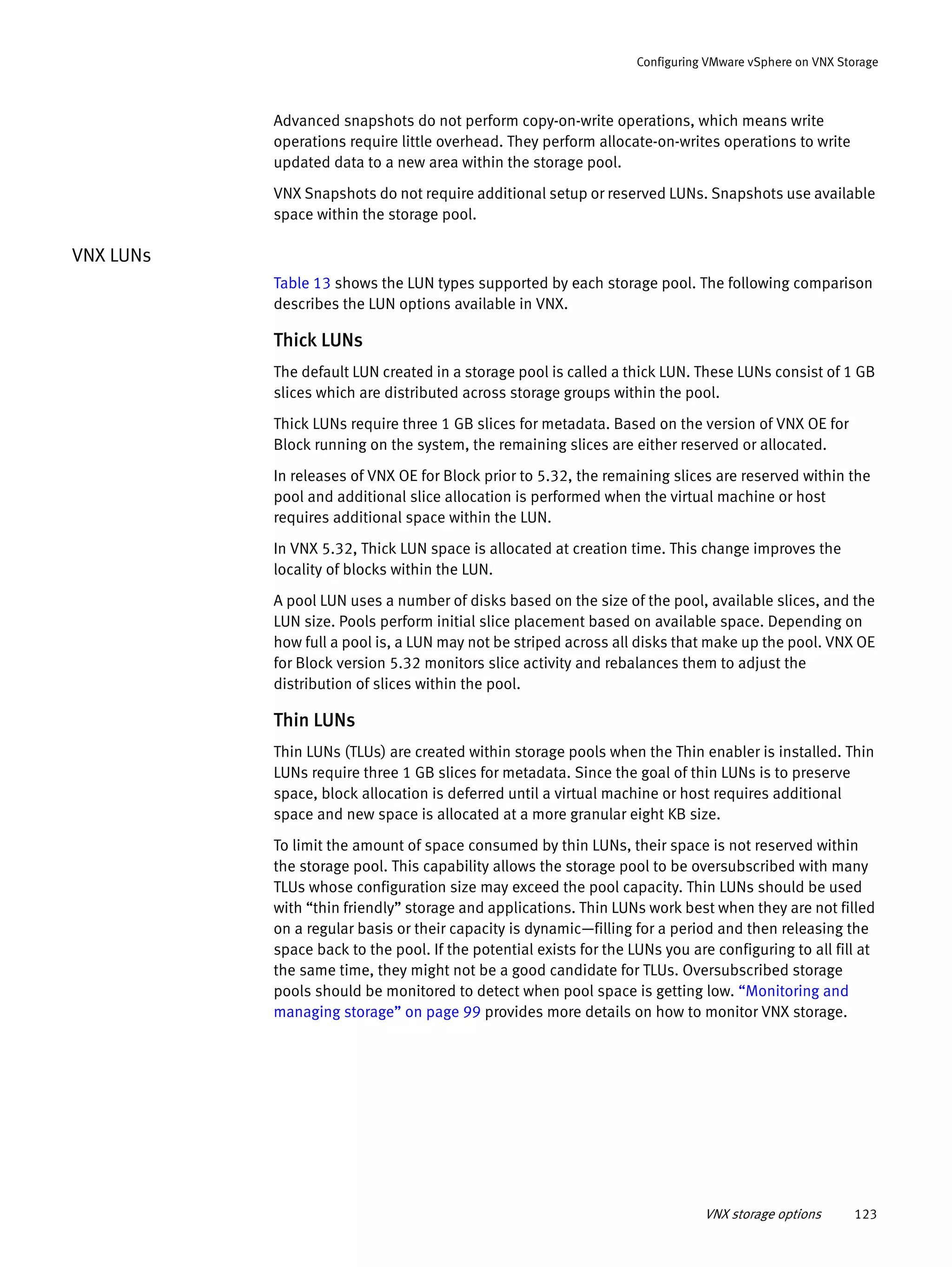 VNX storage options 123
Configuring VMware vSphere on VNX Storage
Advanced snapshots do not perform copy-on-write operations, which means write
operations require little overhead. They perform allocate-on-writes operations to write
updated data to a new area within the storage pool.
VNX Snapshots do not require additional setup or reserved LUNs. Snapshots use available
space within the storage pool.
VNX LUNs
Table 13 shows the LUN types supported by each storage pool. The following comparison
describes the LUN options available in VNX.
Thick LUNs
The default LUN created in a storage pool is called a thick LUN. These LUNs consist of 1 GB
slices which are distributed across storage groups within the pool.
Thick LUNs require three 1 GB slices for metadata. Based on the version of VNX OE for
Block running on the system, the remaining slices are either reserved or allocated.
In releases of VNX OE for Block prior to 5.32, the remaining slices are reserved within the
pool and additional slice allocation is performed when the virtual machine or host
requires additional space within the LUN.
In VNX 5.32, Thick LUN space is allocated at creation time. This change improves the
locality of blocks within the LUN.
A pool LUN uses a number of disks based on the size of the pool, available slices, and the
LUN size. Pools perform initial slice placement based on available space. Depending on
how full a pool is, a LUN may not be striped across all disks that make up the pool. VNX OE
for Block version 5.32 monitors slice activity and rebalances them to adjust the
distribution of slices within the pool.
Thin LUNs
Thin LUNs (TLUs) are created within storage pools when the Thin enabler is installed. Thin
LUNs require three 1 GB slices for metadata. Since the goal of thin LUNs is to preserve
space, block allocation is deferred until a virtual machine or host requires additional
space and new space is allocated at a more granular eight KB size.
To limit the amount of space consumed by thin LUNs, their space is not reserved within
the storage pool. This capability allows the storage pool to be oversubscribed with many
TLUs whose configuration size may exceed the pool capacity. Thin LUNs should be used
with “thin friendly” storage and applications. Thin LUNs work best when they are not filled
on a regular basis or their capacity is dynamic—filling for a period and then releasing the
space back to the pool. If the potential exists for the LUNs you are configuring to all fill at
the same time, they might not be a good candidate for TLUs. Oversubscribed storage
pools should be monitored to detect when pool space is getting low. “Monitoring and
managing storage” on page 99 provides more details on how to monitor VNX storage.
 