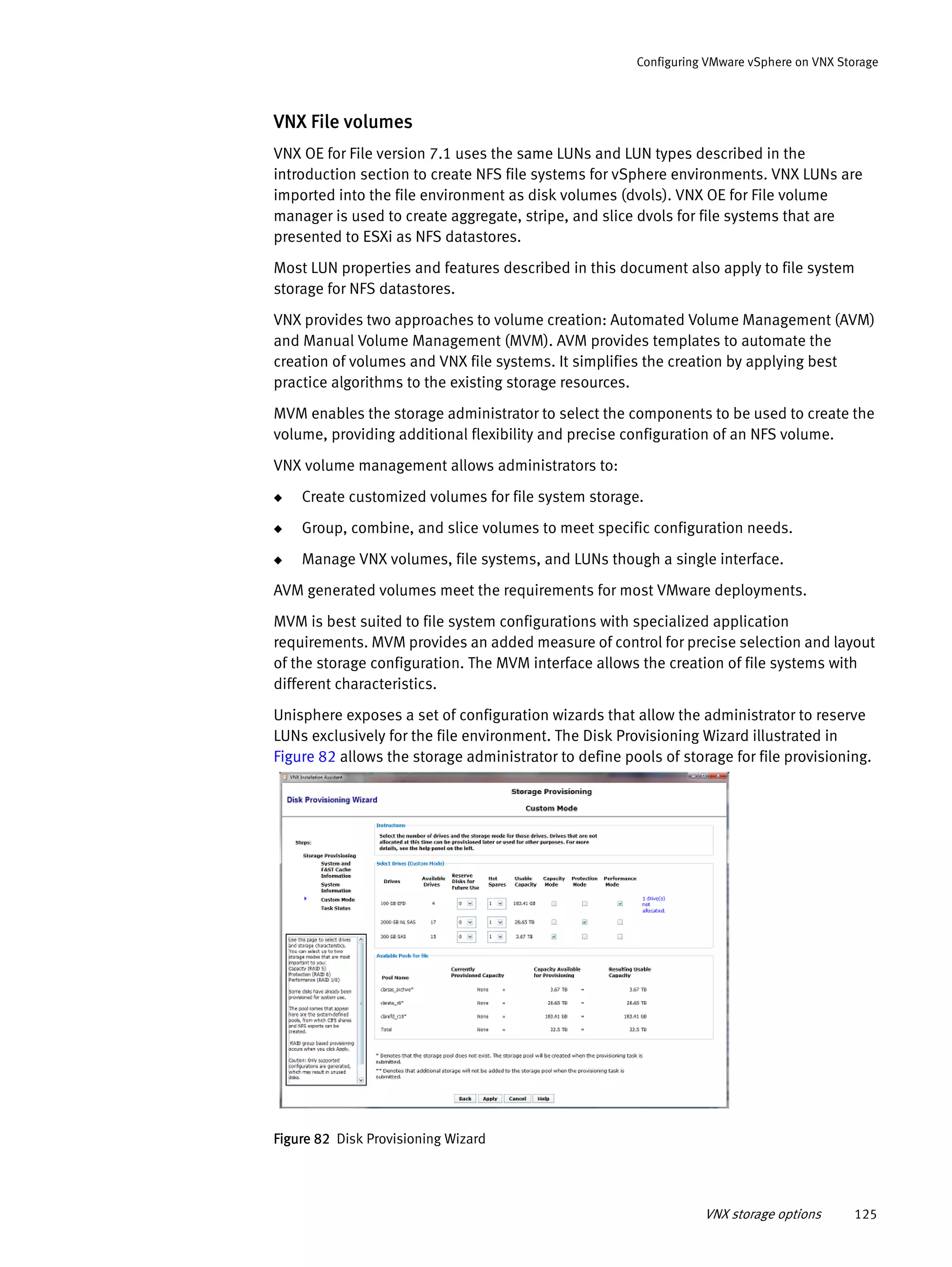 VNX storage options 125
Configuring VMware vSphere on VNX Storage
VNX File volumes
VNX OE for File version 7.1 uses the same LUNs and LUN types described in the
introduction section to create NFS file systems for vSphere environments. VNX LUNs are
imported into the file environment as disk volumes (dvols). VNX OE for File volume
manager is used to create aggregate, stripe, and slice dvols for file systems that are
presented to ESXi as NFS datastores.
Most LUN properties and features described in this document also apply to file system
storage for NFS datastores.
VNX provides two approaches to volume creation: Automated Volume Management (AVM)
and Manual Volume Management (MVM). AVM provides templates to automate the
creation of volumes and VNX file systems. It simplifies the creation by applying best
practice algorithms to the existing storage resources.
MVM enables the storage administrator to select the components to be used to create the
volume, providing additional flexibility and precise configuration of an NFS volume.
VNX volume management allows administrators to:
◆ Create customized volumes for file system storage.
◆ Group, combine, and slice volumes to meet specific configuration needs.
◆ Manage VNX volumes, file systems, and LUNs though a single interface.
AVM generated volumes meet the requirements for most VMware deployments.
MVM is best suited to file system configurations with specialized application
requirements. MVM provides an added measure of control for precise selection and layout
of the storage configuration. The MVM interface allows the creation of file systems with
different characteristics.
Unisphere exposes a set of configuration wizards that allow the administrator to reserve
LUNs exclusively for the file environment. The Disk Provisioning Wizard illustrated in
Figure 82 allows the storage administrator to define pools of storage for file provisioning.
Figure 82 Disk Provisioning Wizard
 