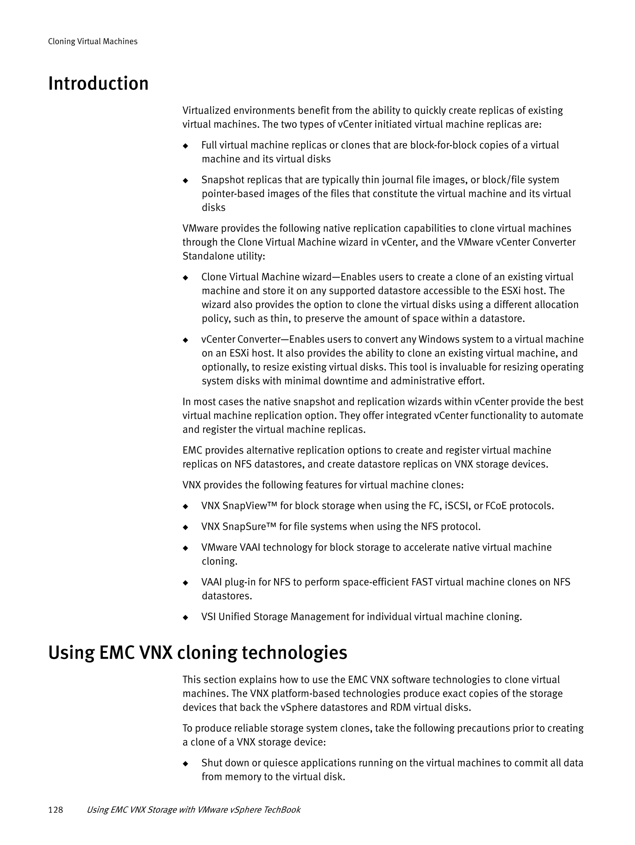 128 Using EMC VNX Storage with VMware vSphere TechBook
Cloning Virtual Machines
Introduction
Virtualized environments benefit from the ability to quickly create replicas of existing
virtual machines. The two types of vCenter initiated virtual machine replicas are:
◆ Full virtual machine replicas or clones that are block-for-block copies of a virtual
machine and its virtual disks
◆ Snapshot replicas that are typically thin journal file images, or block/file system
pointer-based images of the files that constitute the virtual machine and its virtual
disks
VMware provides the following native replication capabilities to clone virtual machines
through the Clone Virtual Machine wizard in vCenter, and the VMware vCenter Converter
Standalone utility:
◆ Clone Virtual Machine wizard—Enables users to create a clone of an existing virtual
machine and store it on any supported datastore accessible to the ESXi host. The
wizard also provides the option to clone the virtual disks using a different allocation
policy, such as thin, to preserve the amount of space within a datastore.
◆ vCenter Converter—Enables users to convert any Windows system to a virtual machine
on an ESXi host. It also provides the ability to clone an existing virtual machine, and
optionally, to resize existing virtual disks. This tool is invaluable for resizing operating
system disks with minimal downtime and administrative effort.
In most cases the native snapshot and replication wizards within vCenter provide the best
virtual machine replication option. They offer integrated vCenter functionality to automate
and register the virtual machine replicas.
EMC provides alternative replication options to create and register virtual machine
replicas on NFS datastores, and create datastore replicas on VNX storage devices.
VNX provides the following features for virtual machine clones:
◆ VNX SnapView™ for block storage when using the FC, iSCSI, or FCoE protocols.
◆ VNX SnapSure™ for file systems when using the NFS protocol.
◆ VMware VAAI technology for block storage to accelerate native virtual machine
cloning.
◆ VAAI plug-in for NFS to perform space-efficient FAST virtual machine clones on NFS
datastores.
◆ VSI Unified Storage Management for individual virtual machine cloning.
Using EMC VNX cloning technologies
This section explains how to use the EMC VNX software technologies to clone virtual
machines. The VNX platform-based technologies produce exact copies of the storage
devices that back the vSphere datastores and RDM virtual disks.
To produce reliable storage system clones, take the following precautions prior to creating
a clone of a VNX storage device:
◆ Shut down or quiesce applications running on the virtual machines to commit all data
from memory to the virtual disk.
 