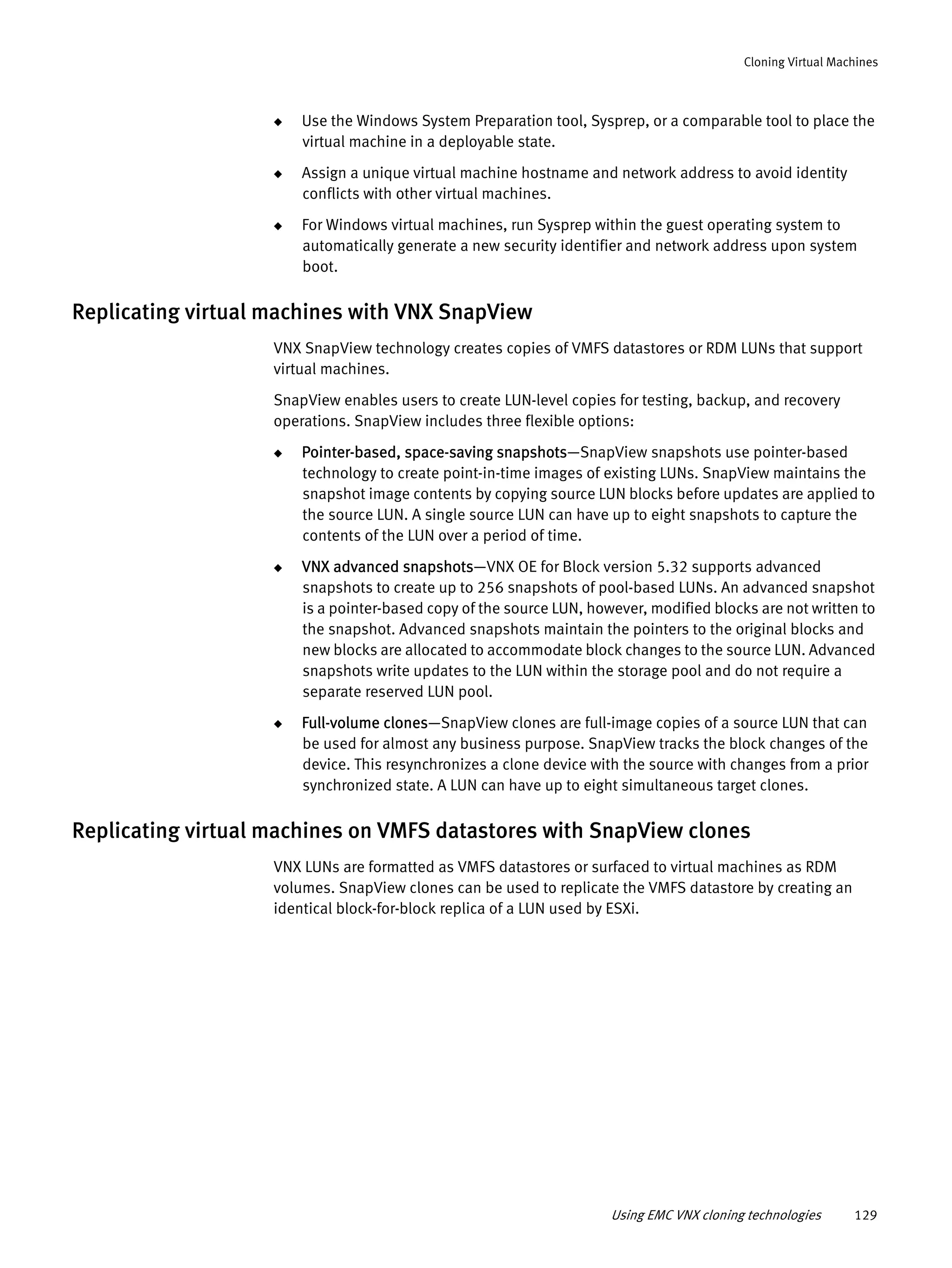 Using EMC VNX cloning technologies 129
Cloning Virtual Machines
◆ Use the Windows System Preparation tool, Sysprep, or a comparable tool to place the
virtual machine in a deployable state.
◆ Assign a unique virtual machine hostname and network address to avoid identity
conflicts with other virtual machines.
◆ For Windows virtual machines, run Sysprep within the guest operating system to
automatically generate a new security identifier and network address upon system
boot.
Replicating virtual machines with VNX SnapView
VNX SnapView technology creates copies of VMFS datastores or RDM LUNs that support
virtual machines.
SnapView enables users to create LUN-level copies for testing, backup, and recovery
operations. SnapView includes three flexible options:
◆ Pointer-based, space-saving snapshots—SnapView snapshots use pointer-based
technology to create point-in-time images of existing LUNs. SnapView maintains the
snapshot image contents by copying source LUN blocks before updates are applied to
the source LUN. A single source LUN can have up to eight snapshots to capture the
contents of the LUN over a period of time.
◆ VNX advanced snapshots—VNX OE for Block version 5.32 supports advanced
snapshots to create up to 256 snapshots of pool-based LUNs. An advanced snapshot
is a pointer-based copy of the source LUN, however, modified blocks are not written to
the snapshot. Advanced snapshots maintain the pointers to the original blocks and
new blocks are allocated to accommodate block changes to the source LUN. Advanced
snapshots write updates to the LUN within the storage pool and do not require a
separate reserved LUN pool.
◆ Full-volume clones—SnapView clones are full-image copies of a source LUN that can
be used for almost any business purpose. SnapView tracks the block changes of the
device. This resynchronizes a clone device with the source with changes from a prior
synchronized state. A LUN can have up to eight simultaneous target clones.
Replicating virtual machines on VMFS datastores with SnapView clones
VNX LUNs are formatted as VMFS datastores or surfaced to virtual machines as RDM
volumes. SnapView clones can be used to replicate the VMFS datastore by creating an
identical block-for-block replica of a LUN used by ESXi.
 