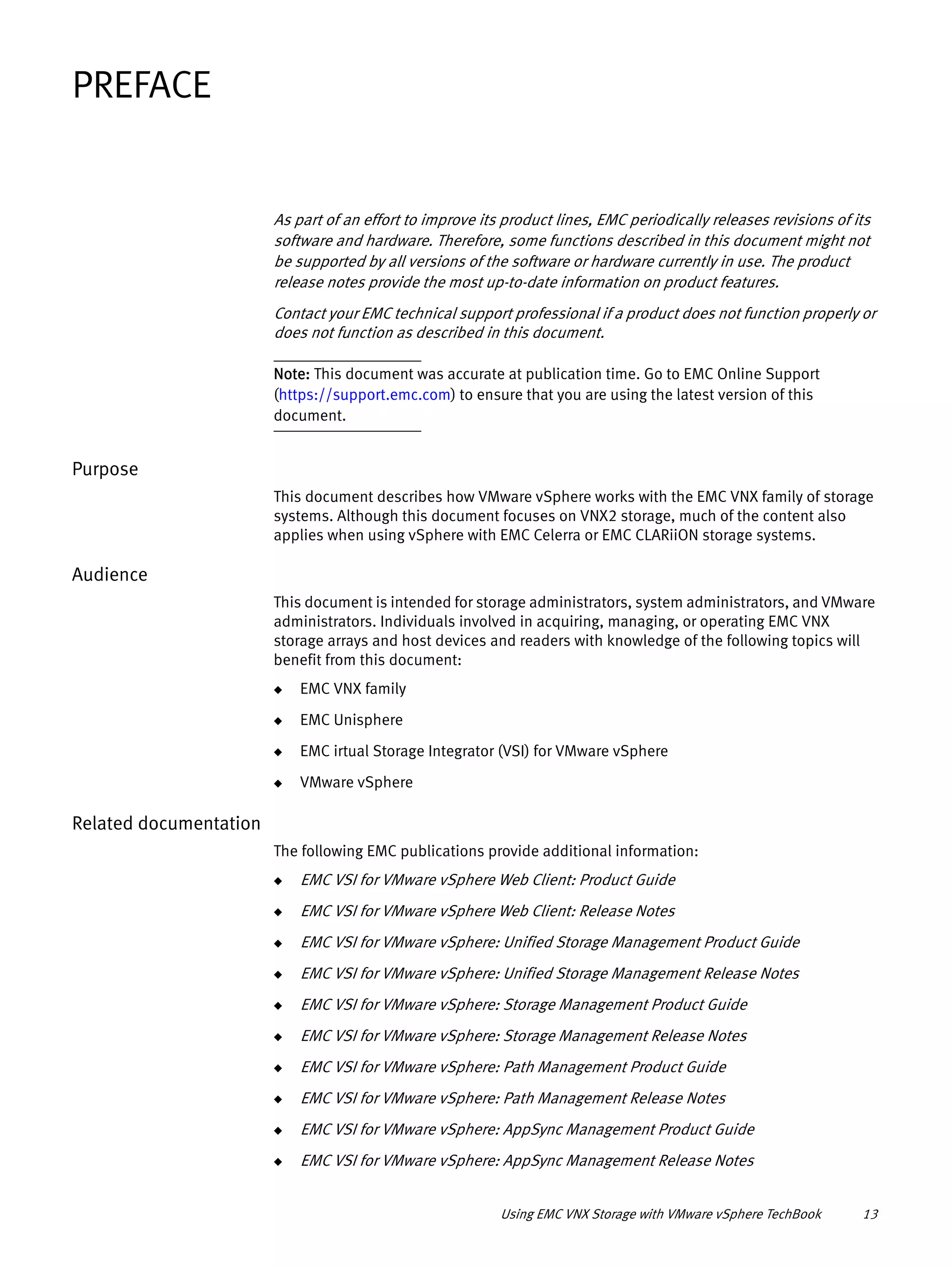 Using EMC VNX Storage with VMware vSphere TechBook 13
PREFACE
As part of an effort to improve its product lines, EMC periodically releases revisions of its
software and hardware. Therefore, some functions described in this document might not
be supported by all versions of the software or hardware currently in use. The product
release notes provide the most up-to-date information on product features.
Contact your EMC technical support professional if a product does not function properly or
does not function as described in this document.
Note: This document was accurate at publication time. Go to EMC Online Support
(https://support.emc.com) to ensure that you are using the latest version of this
document.
Purpose
This document describes how VMware vSphere works with the EMC VNX family of storage
systems. Although this document focuses on VNX2 storage, much of the content also
applies when using vSphere with EMC Celerra or EMC CLARiiON storage systems.
Audience
This document is intended for storage administrators, system administrators, and VMware
administrators. Individuals involved in acquiring, managing, or operating EMC VNX
storage arrays and host devices and readers with knowledge of the following topics will
benefit from this document:
◆ EMC VNX family
◆ EMC Unisphere
◆ EMC irtual Storage Integrator (VSI) for VMware vSphere
◆ VMware vSphere
Related documentation
The following EMC publications provide additional information:
◆ EMC VSI for VMware vSphere Web Client: Product Guide
◆ EMC VSI for VMware vSphere Web Client: Release Notes
◆ EMC VSI for VMware vSphere: Unified Storage Management Product Guide
◆ EMC VSI for VMware vSphere: Unified Storage Management Release Notes
◆ EMC VSI for VMware vSphere: Storage Management Product Guide
◆ EMC VSI for VMware vSphere: Storage Management Release Notes
◆ EMC VSI for VMware vSphere: Path Management Product Guide
◆ EMC VSI for VMware vSphere: Path Management Release Notes
◆ EMC VSI for VMware vSphere: AppSync Management Product Guide
◆ EMC VSI for VMware vSphere: AppSync Management Release Notes
 