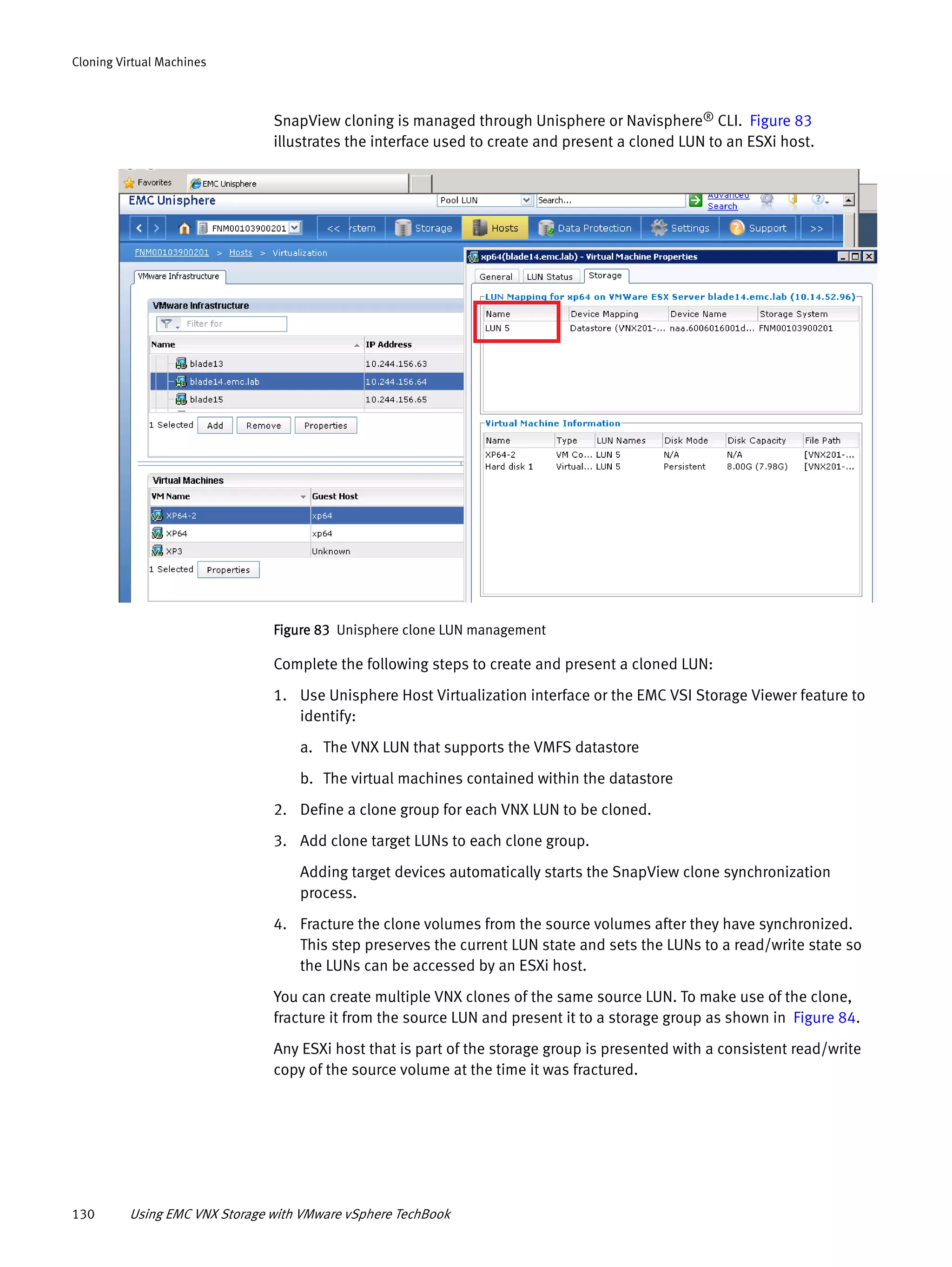 130 Using EMC VNX Storage with VMware vSphere TechBook
Cloning Virtual Machines
SnapView cloning is managed through Unisphere or Navisphere® CLI. Figure 83
illustrates the interface used to create and present a cloned LUN to an ESXi host.
Figure 83 Unisphere clone LUN management
Complete the following steps to create and present a cloned LUN:
1. Use Unisphere Host Virtualization interface or the EMC VSI Storage Viewer feature to
identify:
a. The VNX LUN that supports the VMFS datastore
b. The virtual machines contained within the datastore
2. Define a clone group for each VNX LUN to be cloned.
3. Add clone target LUNs to each clone group.
Adding target devices automatically starts the SnapView clone synchronization
process.
4. Fracture the clone volumes from the source volumes after they have synchronized.
This step preserves the current LUN state and sets the LUNs to a read/write state so
the LUNs can be accessed by an ESXi host.
You can create multiple VNX clones of the same source LUN. To make use of the clone,
fracture it from the source LUN and present it to a storage group as shown in Figure 84.
Any ESXi host that is part of the storage group is presented with a consistent read/write
copy of the source volume at the time it was fractured.
 