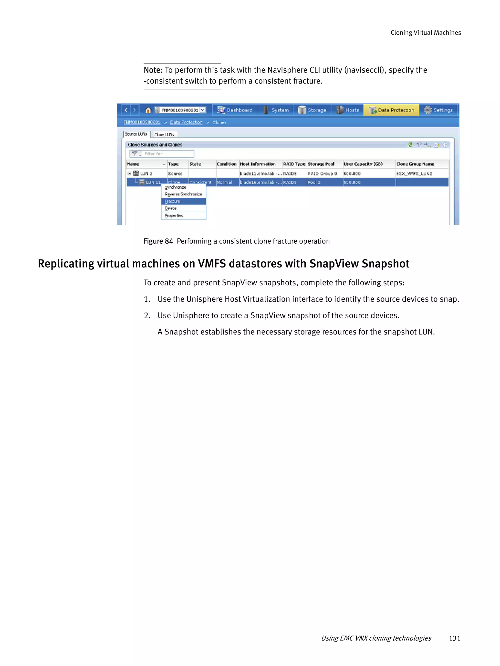 Using EMC VNX cloning technologies 131
Cloning Virtual Machines
Note: To perform this task with the Navisphere CLI utility (naviseccli), specify the
-consistent switch to perform a consistent fracture.
Figure 84 Performing a consistent clone fracture operation
Replicating virtual machines on VMFS datastores with SnapView Snapshot
To create and present SnapView snapshots, complete the following steps:
1. Use the Unisphere Host Virtualization interface to identify the source devices to snap.
2. Use Unisphere to create a SnapView snapshot of the source devices.
A Snapshot establishes the necessary storage resources for the snapshot LUN.
 