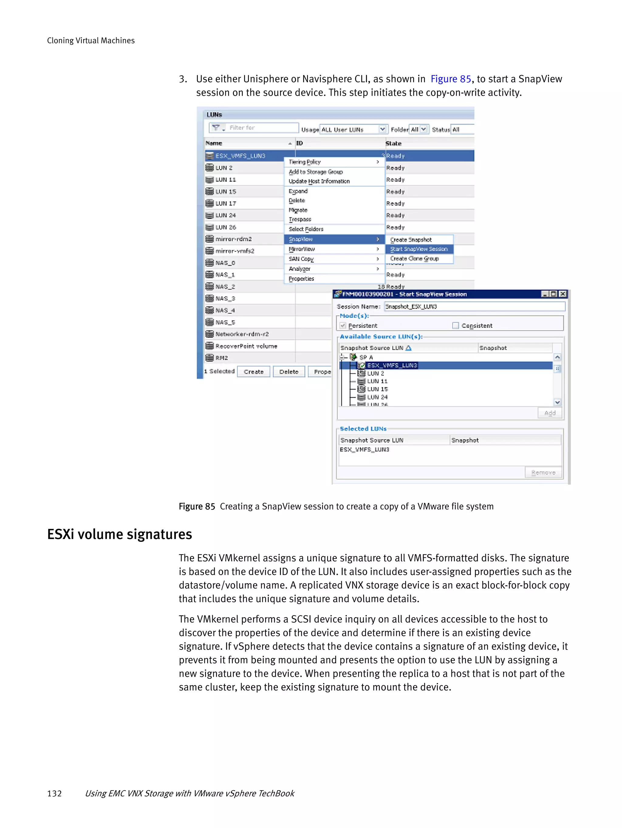 132 Using EMC VNX Storage with VMware vSphere TechBook
Cloning Virtual Machines
3. Use either Unisphere or Navisphere CLI, as shown in Figure 85, to start a SnapView
session on the source device. This step initiates the copy-on-write activity.
Figure 85 Creating a SnapView session to create a copy of a VMware file system
ESXi volume signatures
The ESXi VMkernel assigns a unique signature to all VMFS-formatted disks. The signature
is based on the device ID of the LUN. It also includes user-assigned properties such as the
datastore/volume name. A replicated VNX storage device is an exact block-for-block copy
that includes the unique signature and volume details.
The VMkernel performs a SCSI device inquiry on all devices accessible to the host to
discover the properties of the device and determine if there is an existing device
signature. If vSphere detects that the device contains a signature of an existing device, it
prevents it from being mounted and presents the option to use the LUN by assigning a
new signature to the device. When presenting the replica to a host that is not part of the
same cluster, keep the existing signature to mount the device.
 