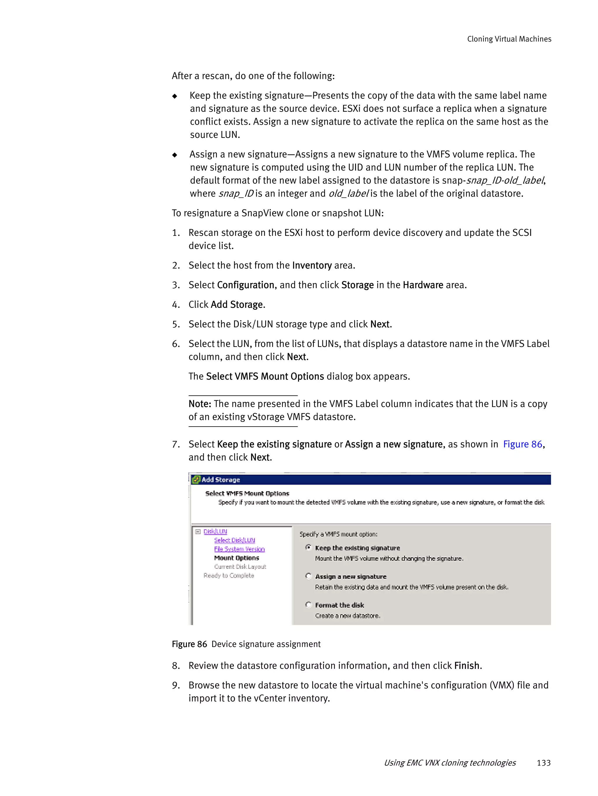 Using EMC VNX cloning technologies 133
Cloning Virtual Machines
After a rescan, do one of the following:
◆ Keep the existing signature—Presents the copy of the data with the same label name
and signature as the source device. ESXi does not surface a replica when a signature
conflict exists. Assign a new signature to activate the replica on the same host as the
source LUN.
◆ Assign a new signature—Assigns a new signature to the VMFS volume replica. The
new signature is computed using the UID and LUN number of the replica LUN. The
default format of the new label assigned to the datastore is snap-snap_ID-old_label,
where snap_ID is an integer and old_label is the label of the original datastore.
To resignature a SnapView clone or snapshot LUN:
1. Rescan storage on the ESXi host to perform device discovery and update the SCSI
device list.
2. Select the host from the Inventory area.
3. Select Configuration, and then click Storage in the Hardware area.
4. Click Add Storage.
5. Select the Disk/LUN storage type and click Next.
6. Select the LUN, from the list of LUNs, that displays a datastore name in the VMFS Label
column, and then click Next.
The Select VMFS Mount Options dialog box appears.
Note: The name presented in the VMFS Label column indicates that the LUN is a copy
of an existing vStorage VMFS datastore.
7. Select Keep the existing signature or Assign a new signature, as shown in Figure 86,
and then click Next.
Figure 86 Device signature assignment
8. Review the datastore configuration information, and then click Finish.
9. Browse the new datastore to locate the virtual machine's configuration (VMX) file and
import it to the vCenter inventory.
 