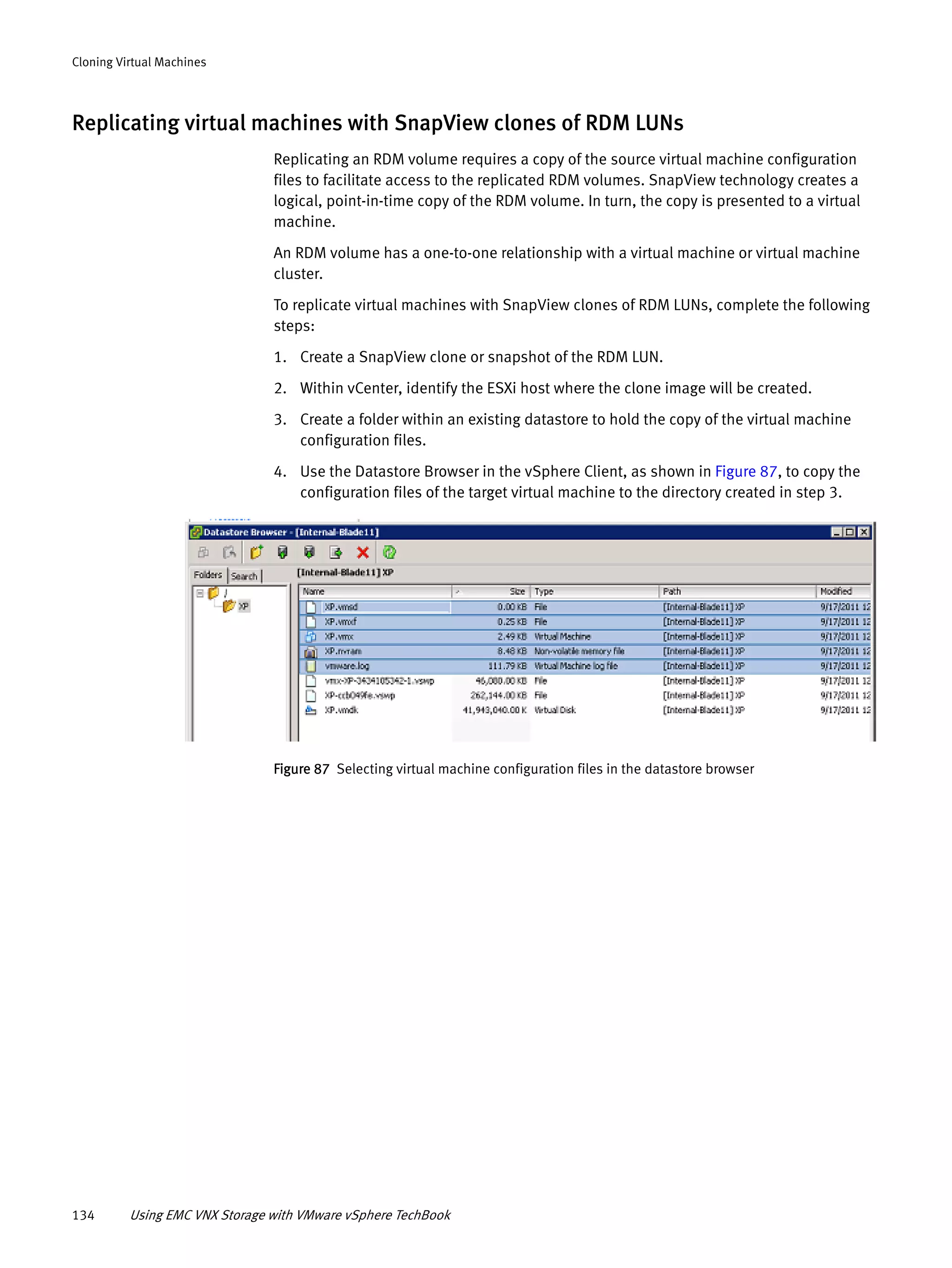 134 Using EMC VNX Storage with VMware vSphere TechBook
Cloning Virtual Machines
Replicating virtual machines with SnapView clones of RDM LUNs
Replicating an RDM volume requires a copy of the source virtual machine configuration
files to facilitate access to the replicated RDM volumes. SnapView technology creates a
logical, point-in-time copy of the RDM volume. In turn, the copy is presented to a virtual
machine.
An RDM volume has a one-to-one relationship with a virtual machine or virtual machine
cluster.
To replicate virtual machines with SnapView clones of RDM LUNs, complete the following
steps:
1. Create a SnapView clone or snapshot of the RDM LUN.
2. Within vCenter, identify the ESXi host where the clone image will be created.
3. Create a folder within an existing datastore to hold the copy of the virtual machine
configuration files.
4. Use the Datastore Browser in the vSphere Client, as shown in Figure 87, to copy the
configuration files of the target virtual machine to the directory created in step 3.
Figure 87 Selecting virtual machine configuration files in the datastore browser
 