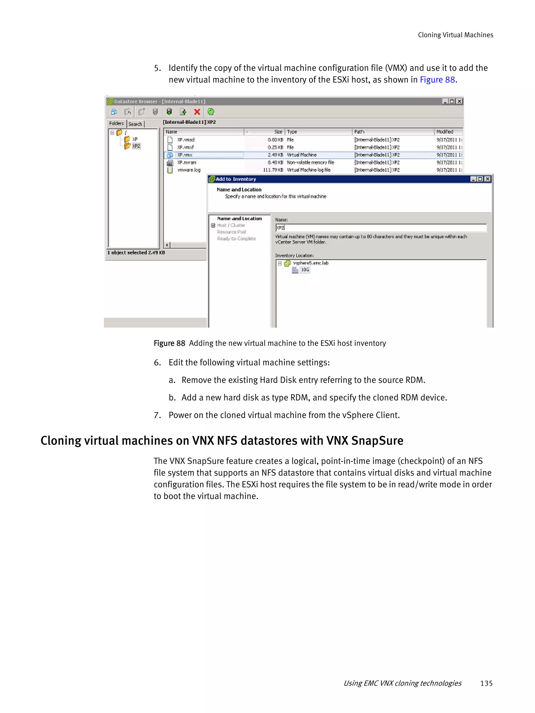 Using EMC VNX cloning technologies 135
Cloning Virtual Machines
5. Identify the copy of the virtual machine configuration file (VMX) and use it to add the
new virtual machine to the inventory of the ESXi host, as shown in Figure 88.
Figure 88 Adding the new virtual machine to the ESXi host inventory
6. Edit the following virtual machine settings:
a. Remove the existing Hard Disk entry referring to the source RDM.
b. Add a new hard disk as type RDM, and specify the cloned RDM device.
7. Power on the cloned virtual machine from the vSphere Client.
Cloning virtual machines on VNX NFS datastores with VNX SnapSure
The VNX SnapSure feature creates a logical, point-in-time image (checkpoint) of an NFS
file system that supports an NFS datastore that contains virtual disks and virtual machine
configuration files. The ESXi host requires the file system to be in read/write mode in order
to boot the virtual machine.
 
