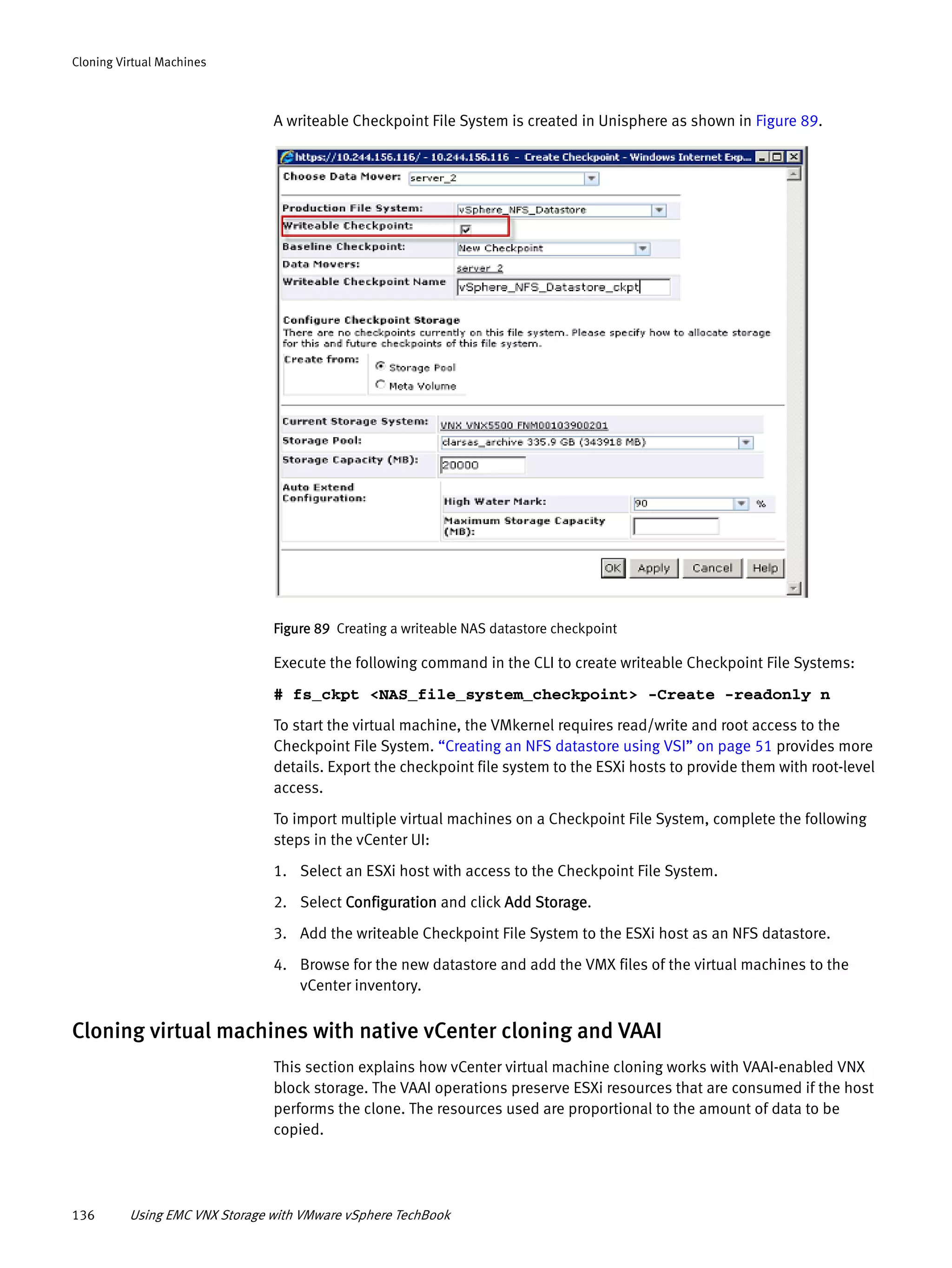 136 Using EMC VNX Storage with VMware vSphere TechBook
Cloning Virtual Machines
A writeable Checkpoint File System is created in Unisphere as shown in Figure 89.
Figure 89 Creating a writeable NAS datastore checkpoint
Execute the following command in the CLI to create writeable Checkpoint File Systems:
# fs_ckpt <NAS_file_system_checkpoint> -Create -readonly n
To start the virtual machine, the VMkernel requires read/write and root access to the
Checkpoint File System. “Creating an NFS datastore using VSI” on page 51 provides more
details. Export the checkpoint file system to the ESXi hosts to provide them with root-level
access.
To import multiple virtual machines on a Checkpoint File System, complete the following
steps in the vCenter UI:
1. Select an ESXi host with access to the Checkpoint File System.
2. Select Configuration and click Add Storage.
3. Add the writeable Checkpoint File System to the ESXi host as an NFS datastore.
4. Browse for the new datastore and add the VMX files of the virtual machines to the
vCenter inventory.
Cloning virtual machines with native vCenter cloning and VAAI
This section explains how vCenter virtual machine cloning works with VAAI-enabled VNX
block storage. The VAAI operations preserve ESXi resources that are consumed if the host
performs the clone. The resources used are proportional to the amount of data to be
copied.
 