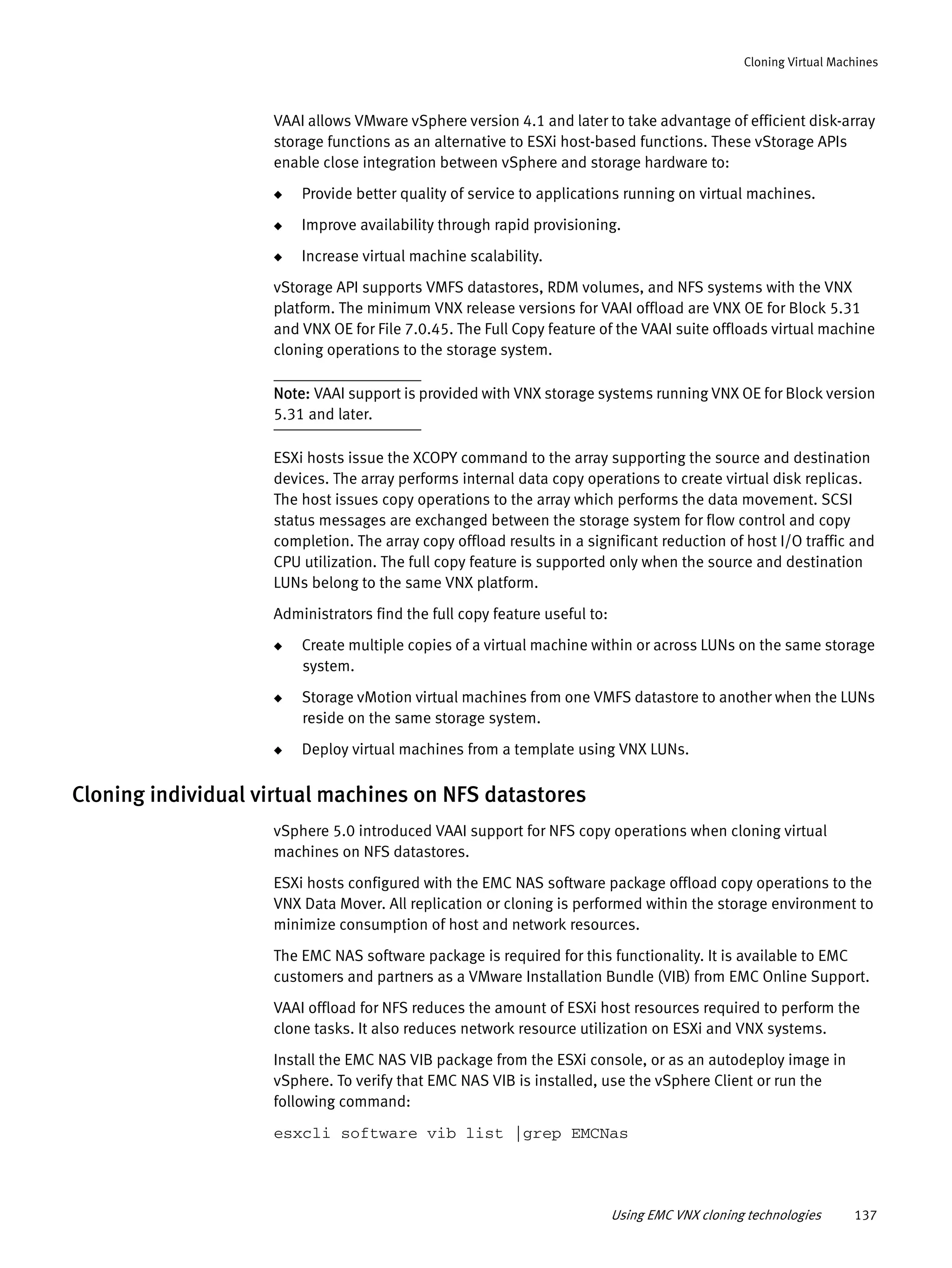 Using EMC VNX cloning technologies 137
Cloning Virtual Machines
VAAI allows VMware vSphere version 4.1 and later to take advantage of efficient disk-array
storage functions as an alternative to ESXi host-based functions. These vStorage APIs
enable close integration between vSphere and storage hardware to:
◆ Provide better quality of service to applications running on virtual machines.
◆ Improve availability through rapid provisioning.
◆ Increase virtual machine scalability.
vStorage API supports VMFS datastores, RDM volumes, and NFS systems with the VNX
platform. The minimum VNX release versions for VAAI offload are VNX OE for Block 5.31
and VNX OE for File 7.0.45. The Full Copy feature of the VAAI suite offloads virtual machine
cloning operations to the storage system.
Note: VAAI support is provided with VNX storage systems running VNX OE for Block version
5.31 and later.
ESXi hosts issue the XCOPY command to the array supporting the source and destination
devices. The array performs internal data copy operations to create virtual disk replicas.
The host issues copy operations to the array which performs the data movement. SCSI
status messages are exchanged between the storage system for flow control and copy
completion. The array copy offload results in a significant reduction of host I/O traffic and
CPU utilization. The full copy feature is supported only when the source and destination
LUNs belong to the same VNX platform.
Administrators find the full copy feature useful to:
◆ Create multiple copies of a virtual machine within or across LUNs on the same storage
system.
◆ Storage vMotion virtual machines from one VMFS datastore to another when the LUNs
reside on the same storage system.
◆ Deploy virtual machines from a template using VNX LUNs.
Cloning individual virtual machines on NFS datastores
vSphere 5.0 introduced VAAI support for NFS copy operations when cloning virtual
machines on NFS datastores.
ESXi hosts configured with the EMC NAS software package offload copy operations to the
VNX Data Mover. All replication or cloning is performed within the storage environment to
minimize consumption of host and network resources.
The EMC NAS software package is required for this functionality. It is available to EMC
customers and partners as a VMware Installation Bundle (VIB) from EMC Online Support.
VAAI offload for NFS reduces the amount of ESXi host resources required to perform the
clone tasks. It also reduces network resource utilization on ESXi and VNX systems.
Install the EMC NAS VIB package from the ESXi console, or as an autodeploy image in
vSphere. To verify that EMC NAS VIB is installed, use the vSphere Client or run the
following command:
esxcli software vib list |grep EMCNas
 