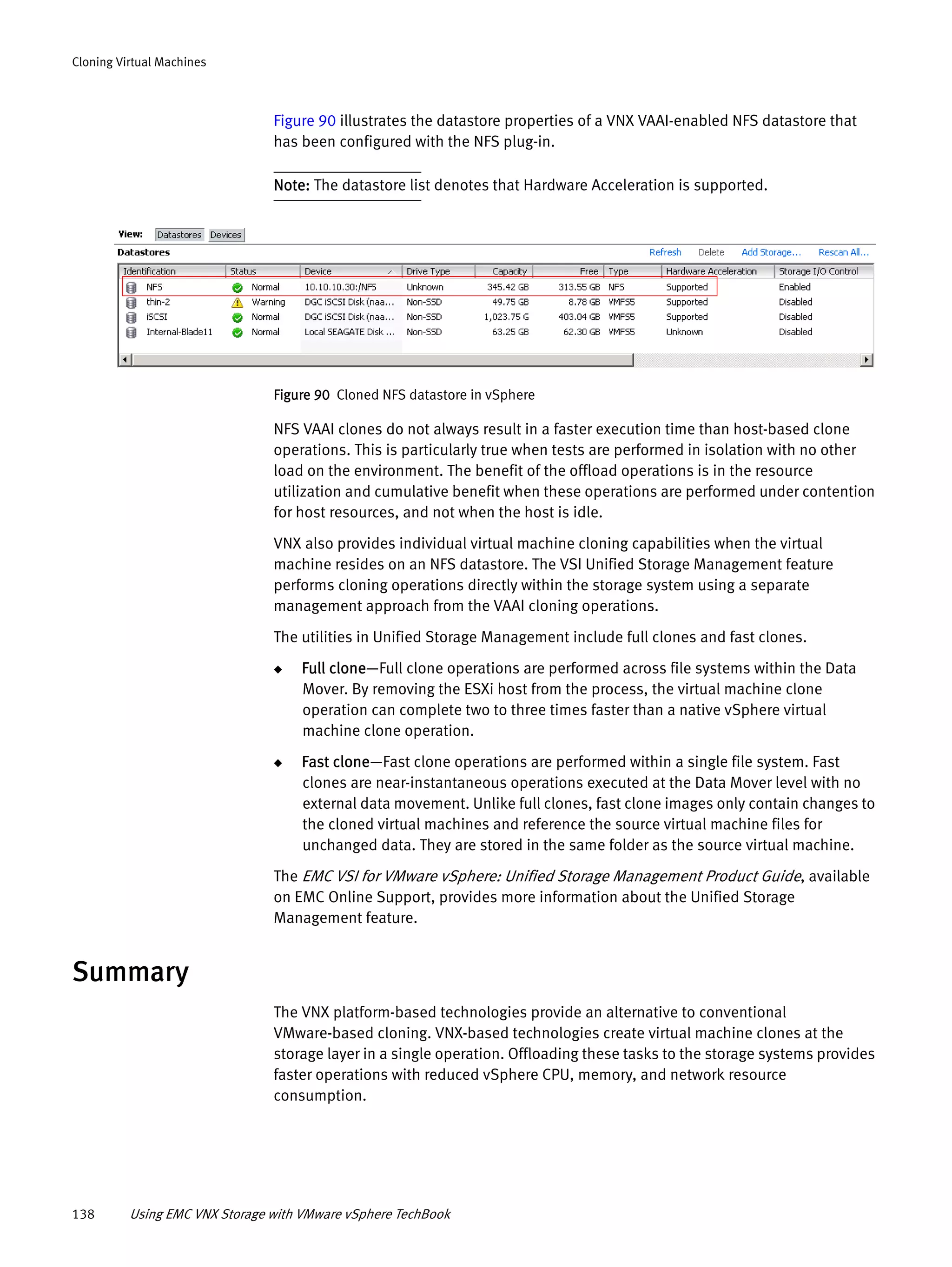 138 Using EMC VNX Storage with VMware vSphere TechBook
Cloning Virtual Machines
Figure 90 illustrates the datastore properties of a VNX VAAI-enabled NFS datastore that
has been configured with the NFS plug-in.
Note: The datastore list denotes that Hardware Acceleration is supported.
Figure 90 Cloned NFS datastore in vSphere
NFS VAAI clones do not always result in a faster execution time than host-based clone
operations. This is particularly true when tests are performed in isolation with no other
load on the environment. The benefit of the offload operations is in the resource
utilization and cumulative benefit when these operations are performed under contention
for host resources, and not when the host is idle.
VNX also provides individual virtual machine cloning capabilities when the virtual
machine resides on an NFS datastore. The VSI Unified Storage Management feature
performs cloning operations directly within the storage system using a separate
management approach from the VAAI cloning operations.
The utilities in Unified Storage Management include full clones and fast clones.
◆ Full clone—Full clone operations are performed across file systems within the Data
Mover. By removing the ESXi host from the process, the virtual machine clone
operation can complete two to three times faster than a native vSphere virtual
machine clone operation.
◆ Fast clone—Fast clone operations are performed within a single file system. Fast
clones are near-instantaneous operations executed at the Data Mover level with no
external data movement. Unlike full clones, fast clone images only contain changes to
the cloned virtual machines and reference the source virtual machine files for
unchanged data. They are stored in the same folder as the source virtual machine.
The EMC VSI for VMware vSphere: Unified Storage Management Product Guide, available
on EMC Online Support, provides more information about the Unified Storage
Management feature.
Summary
The VNX platform-based technologies provide an alternative to conventional
VMware-based cloning. VNX-based technologies create virtual machine clones at the
storage layer in a single operation. Offloading these tasks to the storage systems provides
faster operations with reduced vSphere CPU, memory, and network resource
consumption.
 