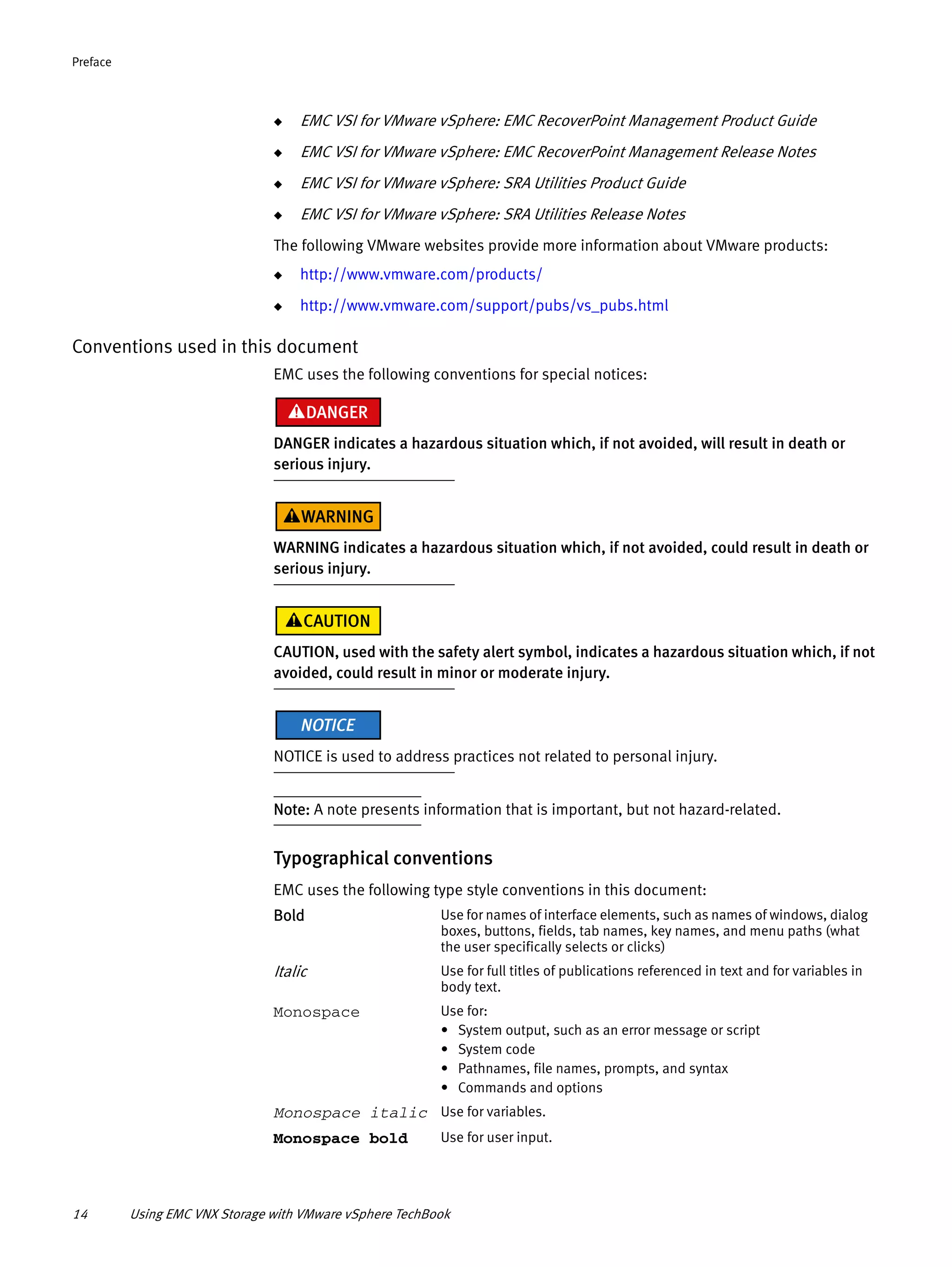 14 Using EMC VNX Storage with VMware vSphere TechBook
Preface
◆ EMC VSI for VMware vSphere: EMC RecoverPoint Management Product Guide
◆ EMC VSI for VMware vSphere: EMC RecoverPoint Management Release Notes
◆ EMC VSI for VMware vSphere: SRA Utilities Product Guide
◆ EMC VSI for VMware vSphere: SRA Utilities Release Notes
The following VMware websites provide more information about VMware products:
◆ http://www.vmware.com/products/
◆ http://www.vmware.com/support/pubs/vs_pubs.html
Conventions used in this document
EMC uses the following conventions for special notices:
DANGER indicates a hazardous situation which, if not avoided, will result in death or
serious injury.
WARNING indicates a hazardous situation which, if not avoided, could result in death or
serious injury.
CAUTION, used with the safety alert symbol, indicates a hazardous situation which, if not
avoided, could result in minor or moderate injury.
NOTICE is used to address practices not related to personal injury.
Note: A note presents information that is important, but not hazard-related.
Typographical conventions
EMC uses the following type style conventions in this document:
Bold Use for names of interface elements, such as names of windows, dialog
boxes, buttons, fields, tab names, key names, and menu paths (what
the user specifically selects or clicks)
Italic Use for full titles of publications referenced in text and for variables in
body text.
Monospace Use for:
• System output, such as an error message or script
• System code
• Pathnames, file names, prompts, and syntax
• Commands and options
Monospace italic Use for variables.
Monospace bold Use for user input.
 