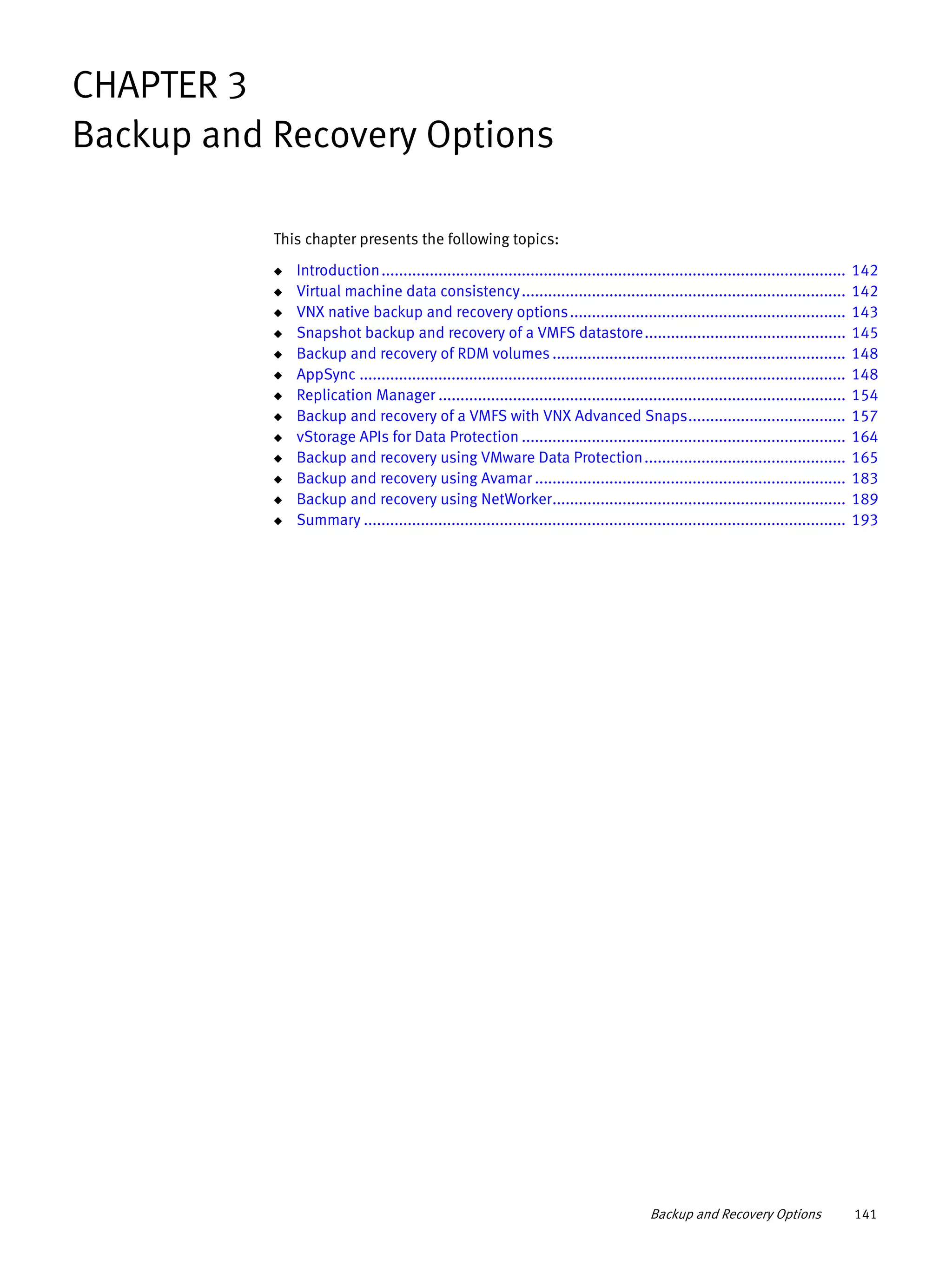 Backup and Recovery Options 141
CHAPTER 3
Backup and Recovery Options
This chapter presents the following topics:
◆ Introduction.......................................................................................................... 142
◆ Virtual machine data consistency.......................................................................... 142
◆ VNX native backup and recovery options............................................................... 143
◆ Snapshot backup and recovery of a VMFS datastore.............................................. 145
◆ Backup and recovery of RDM volumes ................................................................... 148
◆ AppSync ............................................................................................................... 148
◆ Replication Manager ............................................................................................. 154
◆ Backup and recovery of a VMFS with VNX Advanced Snaps.................................... 157
◆ vStorage APIs for Data Protection .......................................................................... 164
◆ Backup and recovery using VMware Data Protection.............................................. 165
◆ Backup and recovery using Avamar ....................................................................... 183
◆ Backup and recovery using NetWorker................................................................... 189
◆ Summary .............................................................................................................. 193
 