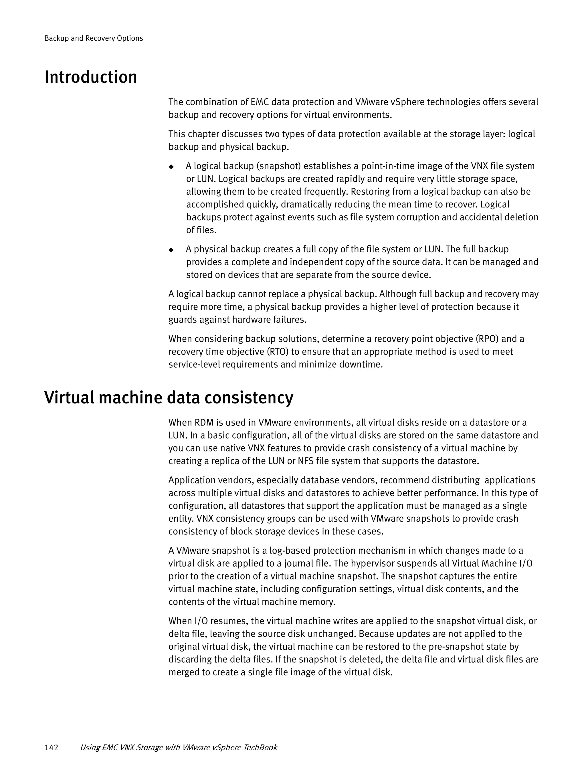 142 Using EMC VNX Storage with VMware vSphere TechBook
Backup and Recovery Options
Introduction
The combination of EMC data protection and VMware vSphere technologies offers several
backup and recovery options for virtual environments.
This chapter discusses two types of data protection available at the storage layer: logical
backup and physical backup.
◆ A logical backup (snapshot) establishes a point-in-time image of the VNX file system
or LUN. Logical backups are created rapidly and require very little storage space,
allowing them to be created frequently. Restoring from a logical backup can also be
accomplished quickly, dramatically reducing the mean time to recover. Logical
backups protect against events such as file system corruption and accidental deletion
of files.
◆ A physical backup creates a full copy of the file system or LUN. The full backup
provides a complete and independent copy of the source data. It can be managed and
stored on devices that are separate from the source device.
A logical backup cannot replace a physical backup. Although full backup and recovery may
require more time, a physical backup provides a higher level of protection because it
guards against hardware failures.
When considering backup solutions, determine a recovery point objective (RPO) and a
recovery time objective (RTO) to ensure that an appropriate method is used to meet
service-level requirements and minimize downtime.
Virtual machine data consistency
When RDM is used in VMware environments, all virtual disks reside on a datastore or a
LUN. In a basic configuration, all of the virtual disks are stored on the same datastore and
you can use native VNX features to provide crash consistency of a virtual machine by
creating a replica of the LUN or NFS file system that supports the datastore.
Application vendors, especially database vendors, recommend distributing applications
across multiple virtual disks and datastores to achieve better performance. In this type of
configuration, all datastores that support the application must be managed as a single
entity. VNX consistency groups can be used with VMware snapshots to provide crash
consistency of block storage devices in these cases.
A VMware snapshot is a log-based protection mechanism in which changes made to a
virtual disk are applied to a journal file. The hypervisor suspends all Virtual Machine I/O
prior to the creation of a virtual machine snapshot. The snapshot captures the entire
virtual machine state, including configuration settings, virtual disk contents, and the
contents of the virtual machine memory.
When I/O resumes, the virtual machine writes are applied to the snapshot virtual disk, or
delta file, leaving the source disk unchanged. Because updates are not applied to the
original virtual disk, the virtual machine can be restored to the pre-snapshot state by
discarding the delta files. If the snapshot is deleted, the delta file and virtual disk files are
merged to create a single file image of the virtual disk.
 
