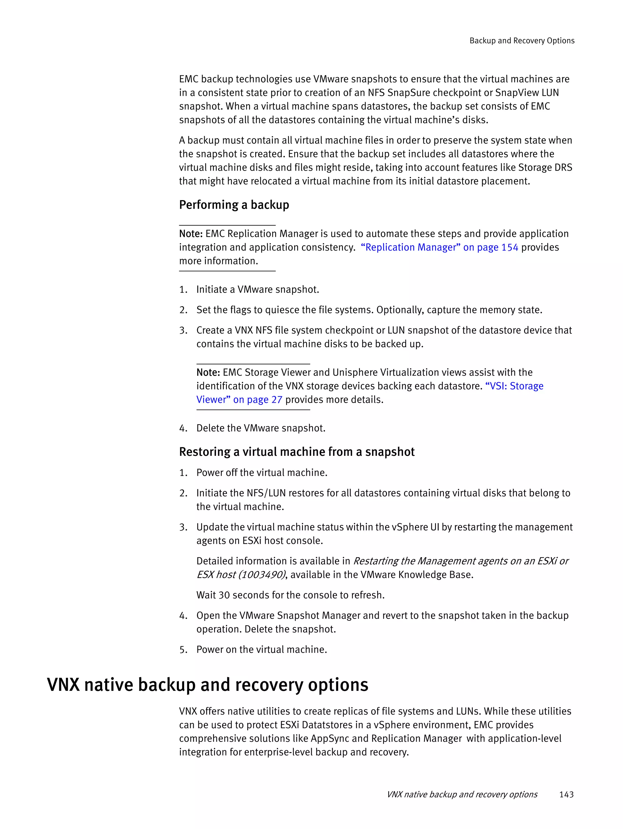 VNX native backup and recovery options 143
Backup and Recovery Options
EMC backup technologies use VMware snapshots to ensure that the virtual machines are
in a consistent state prior to creation of an NFS SnapSure checkpoint or SnapView LUN
snapshot. When a virtual machine spans datastores, the backup set consists of EMC
snapshots of all the datastores containing the virtual machine’s disks.
A backup must contain all virtual machine files in order to preserve the system state when
the snapshot is created. Ensure that the backup set includes all datastores where the
virtual machine disks and files might reside, taking into account features like Storage DRS
that might have relocated a virtual machine from its initial datastore placement.
Performing a backup
Note: EMC Replication Manager is used to automate these steps and provide application
integration and application consistency. “Replication Manager” on page 154 provides
more information.
1. Initiate a VMware snapshot.
2. Set the flags to quiesce the file systems. Optionally, capture the memory state.
3. Create a VNX NFS file system checkpoint or LUN snapshot of the datastore device that
contains the virtual machine disks to be backed up.
Note: EMC Storage Viewer and Unisphere Virtualization views assist with the
identification of the VNX storage devices backing each datastore. “VSI: Storage
Viewer” on page 27 provides more details.
4. Delete the VMware snapshot.
Restoring a virtual machine from a snapshot
1. Power off the virtual machine.
2. Initiate the NFS/LUN restores for all datastores containing virtual disks that belong to
the virtual machine.
3. Update the virtual machine status within the vSphere UI by restarting the management
agents on ESXi host console.
Detailed information is available in Restarting the Management agents on an ESXi or
ESX host (1003490), available in the VMware Knowledge Base.
Wait 30 seconds for the console to refresh.
4. Open the VMware Snapshot Manager and revert to the snapshot taken in the backup
operation. Delete the snapshot.
5. Power on the virtual machine.
VNX native backup and recovery options
VNX offers native utilities to create replicas of file systems and LUNs. While these utilities
can be used to protect ESXi Datatstores in a vSphere environment, EMC provides
comprehensive solutions like AppSync and Replication Manager with application-level
integration for enterprise-level backup and recovery.
 