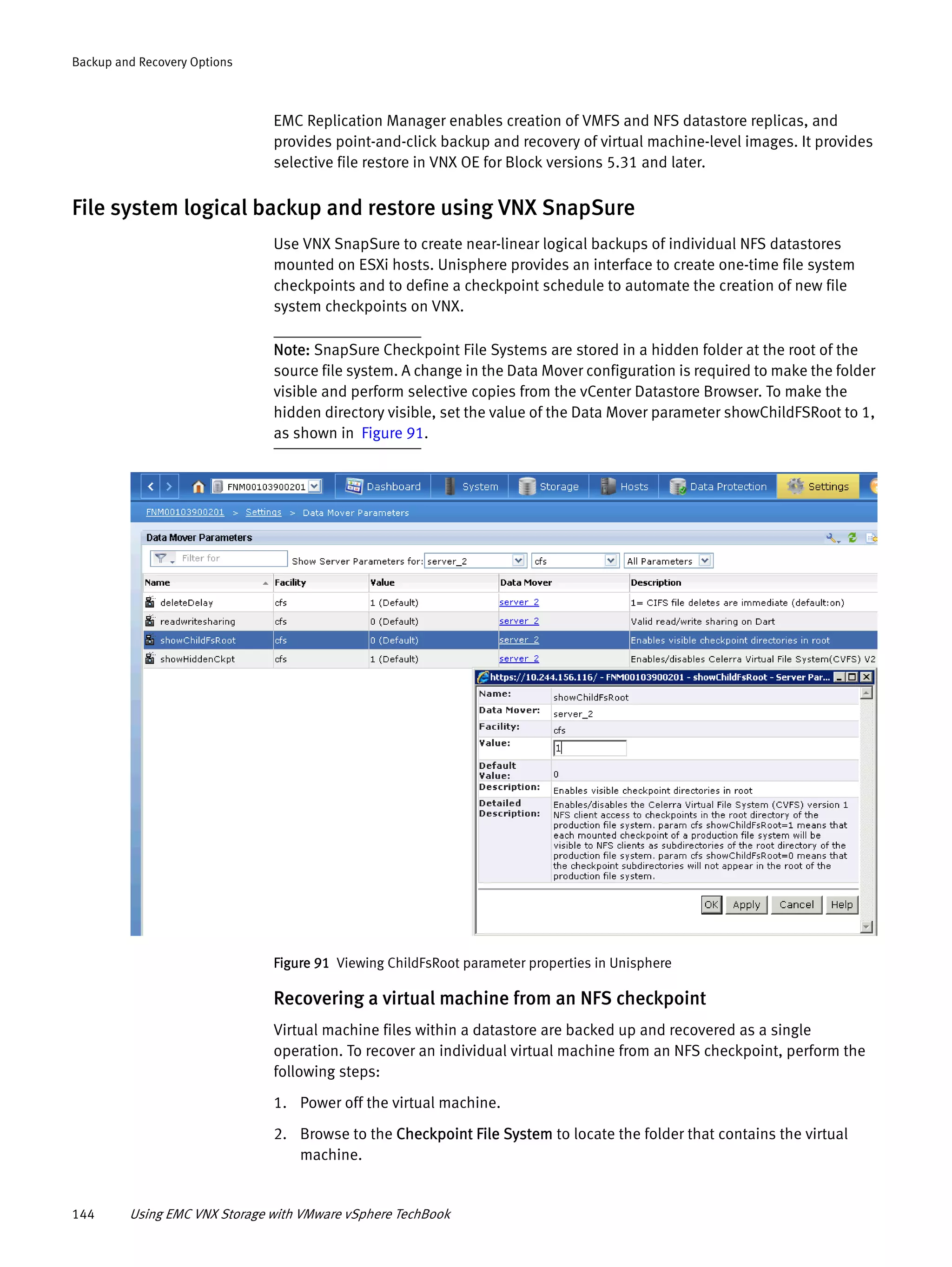 144 Using EMC VNX Storage with VMware vSphere TechBook
Backup and Recovery Options
EMC Replication Manager enables creation of VMFS and NFS datastore replicas, and
provides point-and-click backup and recovery of virtual machine-level images. It provides
selective file restore in VNX OE for Block versions 5.31 and later.
File system logical backup and restore using VNX SnapSure
Use VNX SnapSure to create near-linear logical backups of individual NFS datastores
mounted on ESXi hosts. Unisphere provides an interface to create one-time file system
checkpoints and to define a checkpoint schedule to automate the creation of new file
system checkpoints on VNX.
Note: SnapSure Checkpoint File Systems are stored in a hidden folder at the root of the
source file system. A change in the Data Mover configuration is required to make the folder
visible and perform selective copies from the vCenter Datastore Browser. To make the
hidden directory visible, set the value of the Data Mover parameter showChildFSRoot to 1,
as shown in Figure 91.
Figure 91 Viewing ChildFsRoot parameter properties in Unisphere
Recovering a virtual machine from an NFS checkpoint
Virtual machine files within a datastore are backed up and recovered as a single
operation. To recover an individual virtual machine from an NFS checkpoint, perform the
following steps:
1. Power off the virtual machine.
2. Browse to the Checkpoint File System to locate the folder that contains the virtual
machine.
 