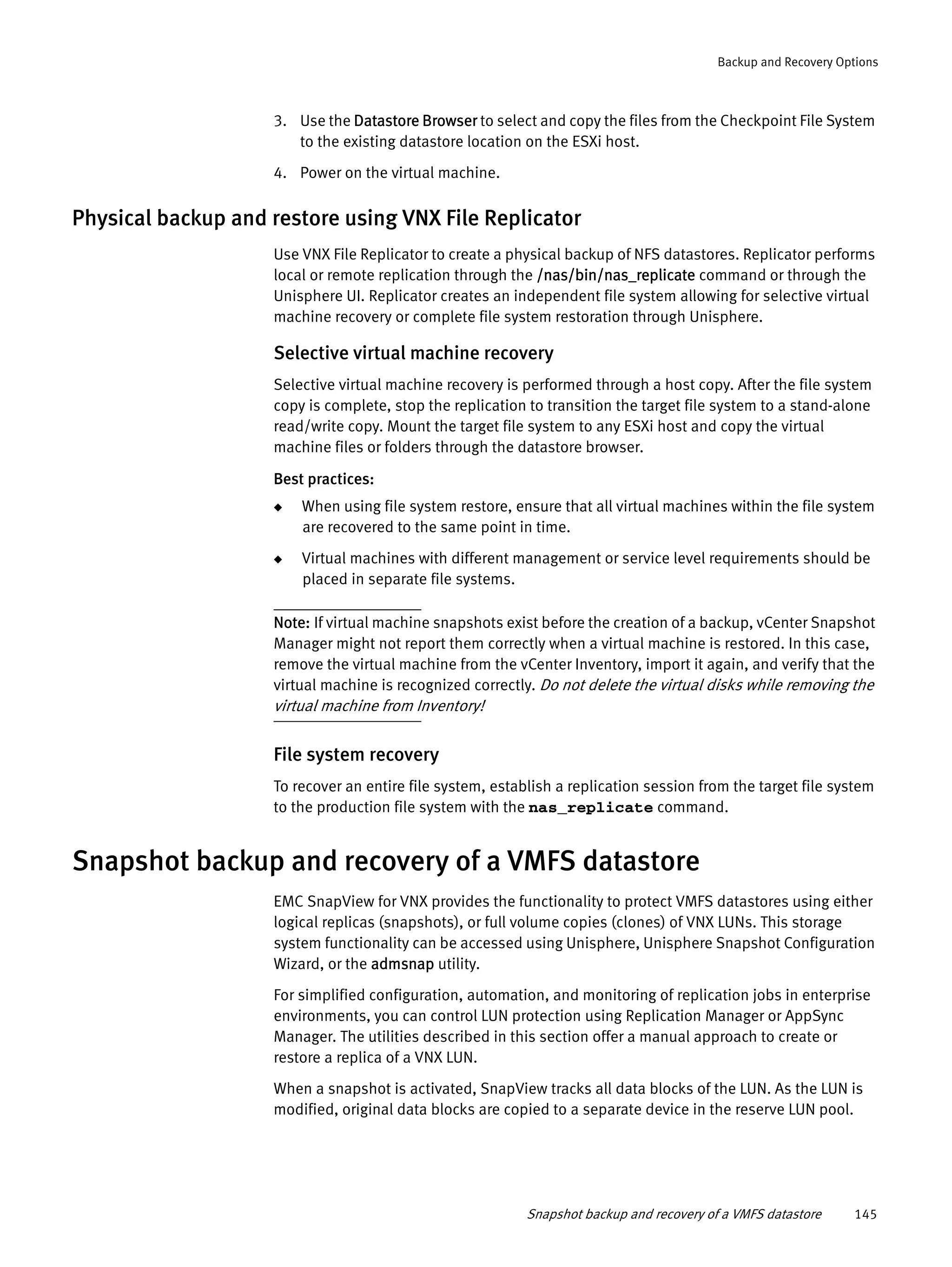 Snapshot backup and recovery of a VMFS datastore 145
Backup and Recovery Options
3. Use the Datastore Browser to select and copy the files from the Checkpoint File System
to the existing datastore location on the ESXi host.
4. Power on the virtual machine.
Physical backup and restore using VNX File Replicator
Use VNX File Replicator to create a physical backup of NFS datastores. Replicator performs
local or remote replication through the /nas/bin/nas_replicate command or through the
Unisphere UI. Replicator creates an independent file system allowing for selective virtual
machine recovery or complete file system restoration through Unisphere.
Selective virtual machine recovery
Selective virtual machine recovery is performed through a host copy. After the file system
copy is complete, stop the replication to transition the target file system to a stand-alone
read/write copy. Mount the target file system to any ESXi host and copy the virtual
machine files or folders through the datastore browser.
Best practices:
◆ When using file system restore, ensure that all virtual machines within the file system
are recovered to the same point in time.
◆ Virtual machines with different management or service level requirements should be
placed in separate file systems.
Note: If virtual machine snapshots exist before the creation of a backup, vCenter Snapshot
Manager might not report them correctly when a virtual machine is restored. In this case,
remove the virtual machine from the vCenter Inventory, import it again, and verify that the
virtual machine is recognized correctly. Do not delete the virtual disks while removing the
virtual machine from Inventory!
File system recovery
To recover an entire file system, establish a replication session from the target file system
to the production file system with the nas_replicate command.
Snapshot backup and recovery of a VMFS datastore
EMC SnapView for VNX provides the functionality to protect VMFS datastores using either
logical replicas (snapshots), or full volume copies (clones) of VNX LUNs. This storage
system functionality can be accessed using Unisphere, Unisphere Snapshot Configuration
Wizard, or the admsnap utility.
For simplified configuration, automation, and monitoring of replication jobs in enterprise
environments, you can control LUN protection using Replication Manager or AppSync
Manager. The utilities described in this section offer a manual approach to create or
restore a replica of a VNX LUN.
When a snapshot is activated, SnapView tracks all data blocks of the LUN. As the LUN is
modified, original data blocks are copied to a separate device in the reserve LUN pool.
 