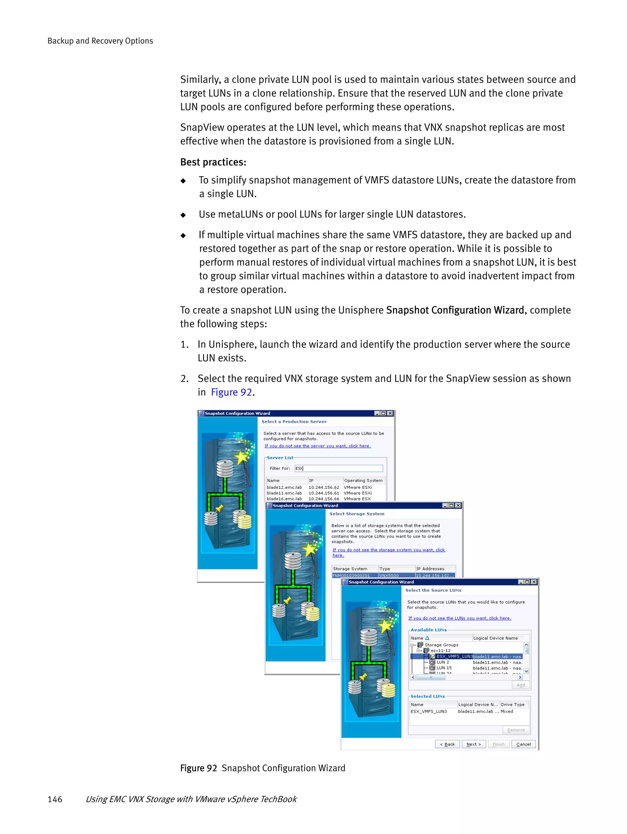 146 Using EMC VNX Storage with VMware vSphere TechBook
Backup and Recovery Options
Similarly, a clone private LUN pool is used to maintain various states between source and
target LUNs in a clone relationship. Ensure that the reserved LUN and the clone private
LUN pools are configured before performing these operations.
SnapView operates at the LUN level, which means that VNX snapshot replicas are most
effective when the datastore is provisioned from a single LUN.
Best practices:
◆ To simplify snapshot management of VMFS datastore LUNs, create the datastore from
a single LUN.
◆ Use metaLUNs or pool LUNs for larger single LUN datastores.
◆ If multiple virtual machines share the same VMFS datastore, they are backed up and
restored together as part of the snap or restore operation. While it is possible to
perform manual restores of individual virtual machines from a snapshot LUN, it is best
to group similar virtual machines within a datastore to avoid inadvertent impact from
a restore operation.
To create a snapshot LUN using the Unisphere Snapshot Configuration Wizard, complete
the following steps:
1. In Unisphere, launch the wizard and identify the production server where the source
LUN exists.
2. Select the required VNX storage system and LUN for the SnapView session as shown
in Figure 92.
Figure 92 Snapshot Configuration Wizard
 