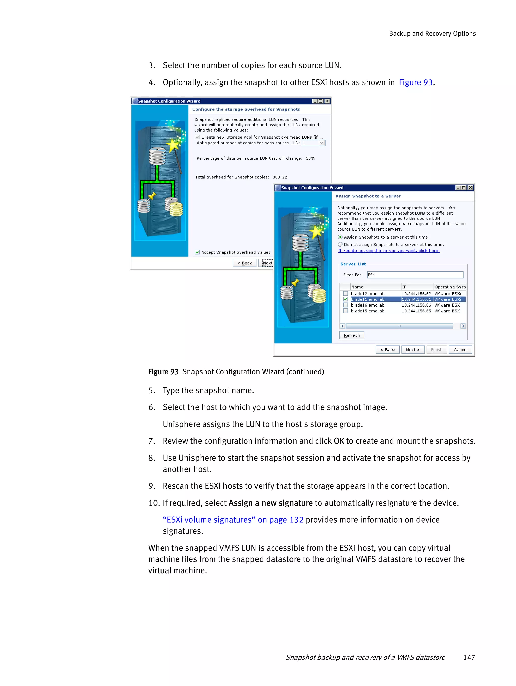 Snapshot backup and recovery of a VMFS datastore 147
Backup and Recovery Options
3. Select the number of copies for each source LUN.
4. Optionally, assign the snapshot to other ESXi hosts as shown in Figure 93.
Figure 93 Snapshot Configuration Wizard (continued)
5. Type the snapshot name.
6. Select the host to which you want to add the snapshot image.
Unisphere assigns the LUN to the host's storage group.
7. Review the configuration information and click OK to create and mount the snapshots.
8. Use Unisphere to start the snapshot session and activate the snapshot for access by
another host.
9. Rescan the ESXi hosts to verify that the storage appears in the correct location.
10. If required, select Assign a new signature to automatically resignature the device.
“ESXi volume signatures” on page 132 provides more information on device
signatures.
When the snapped VMFS LUN is accessible from the ESXi host, you can copy virtual
machine files from the snapped datastore to the original VMFS datastore to recover the
virtual machine.
 