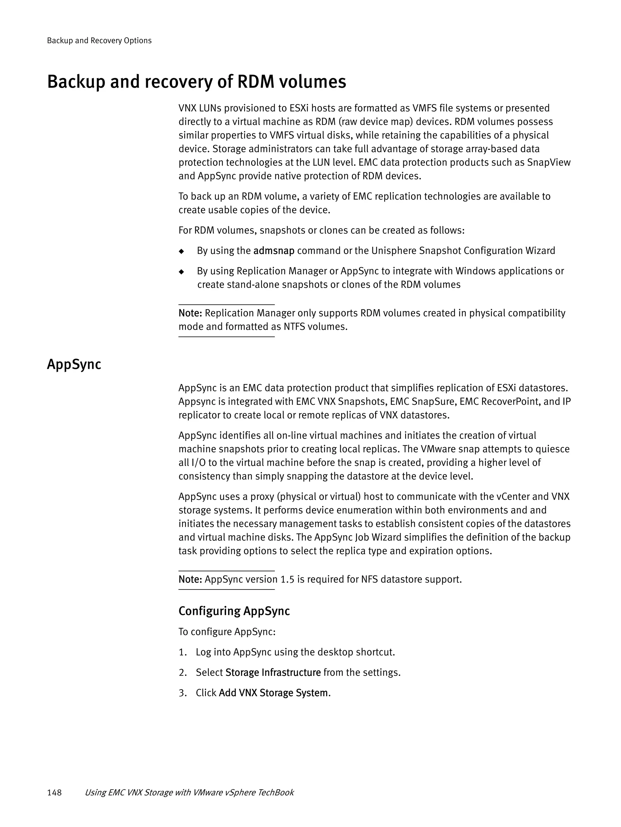 148 Using EMC VNX Storage with VMware vSphere TechBook
Backup and Recovery Options
Backup and recovery of RDM volumes
VNX LUNs provisioned to ESXi hosts are formatted as VMFS file systems or presented
directly to a virtual machine as RDM (raw device map) devices. RDM volumes possess
similar properties to VMFS virtual disks, while retaining the capabilities of a physical
device. Storage administrators can take full advantage of storage array-based data
protection technologies at the LUN level. EMC data protection products such as SnapView
and AppSync provide native protection of RDM devices.
To back up an RDM volume, a variety of EMC replication technologies are available to
create usable copies of the device.
For RDM volumes, snapshots or clones can be created as follows:
◆ By using the admsnap command or the Unisphere Snapshot Configuration Wizard
◆ By using Replication Manager or AppSync to integrate with Windows applications or
create stand-alone snapshots or clones of the RDM volumes
Note: Replication Manager only supports RDM volumes created in physical compatibility
mode and formatted as NTFS volumes.
AppSync
AppSync is an EMC data protection product that simplifies replication of ESXi datastores.
Appsync is integrated with EMC VNX Snapshots, EMC SnapSure, EMC RecoverPoint, and IP
replicator to create local or remote replicas of VNX datastores.
AppSync identifies all on-line virtual machines and initiates the creation of virtual
machine snapshots prior to creating local replicas. The VMware snap attempts to quiesce
all I/O to the virtual machine before the snap is created, providing a higher level of
consistency than simply snapping the datastore at the device level.
AppSync uses a proxy (physical or virtual) host to communicate with the vCenter and VNX
storage systems. It performs device enumeration within both environments and and
initiates the necessary management tasks to establish consistent copies of the datastores
and virtual machine disks. The AppSync Job Wizard simplifies the definition of the backup
task providing options to select the replica type and expiration options.
Note: AppSync version 1.5 is required for NFS datastore support.
Configuring AppSync
To configure AppSync:
1. Log into AppSync using the desktop shortcut.
2. Select Storage Infrastructure from the settings.
3. Click Add VNX Storage System.
 