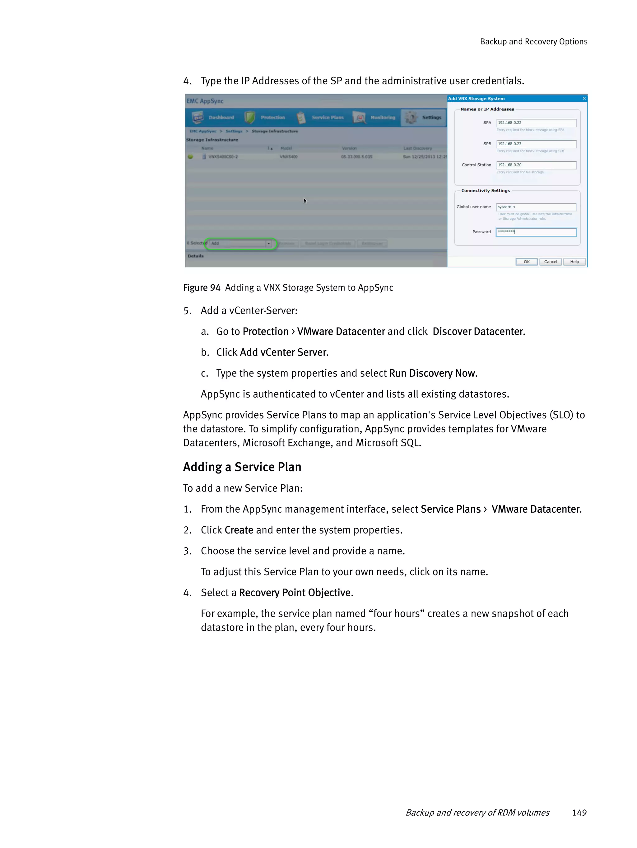 Backup and recovery of RDM volumes 149
Backup and Recovery Options
4. Type the IP Addresses of the SP and the administrative user credentials.
Figure 94 Adding a VNX Storage System to AppSync
5. Add a vCenter-Server:
a. Go to Protection > VMware Datacenter and click Discover Datacenter.
b. Click Add vCenter Server.
c. Type the system properties and select Run Discovery Now.
AppSync is authenticated to vCenter and lists all existing datastores.
AppSync provides Service Plans to map an application's Service Level Objectives (SLO) to
the datastore. To simplify configuration, AppSync provides templates for VMware
Datacenters, Microsoft Exchange, and Microsoft SQL.
Adding a Service Plan
To add a new Service Plan:
1. From the AppSync management interface, select Service Plans > VMware Datacenter.
2. Click Create and enter the system properties.
3. Choose the service level and provide a name.
To adjust this Service Plan to your own needs, click on its name.
4. Select a Recovery Point Objective.
For example, the service plan named “four hours” creates a new snapshot of each
datastore in the plan, every four hours.
 