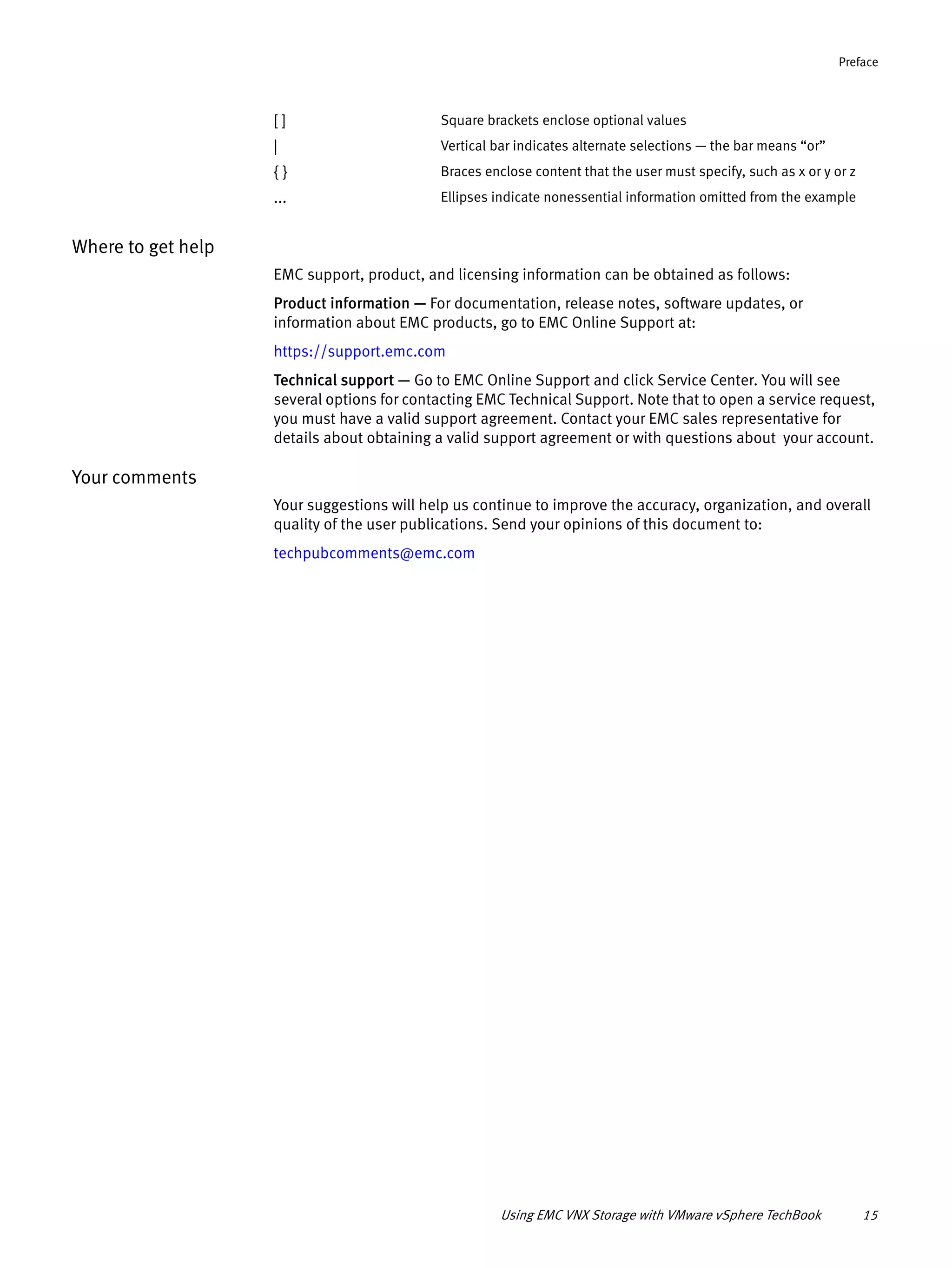 Using EMC VNX Storage with VMware vSphere TechBook 15
Preface
Where to get help
EMC support, product, and licensing information can be obtained as follows:
Product information — For documentation, release notes, software updates, or
information about EMC products, go to EMC Online Support at:
https://support.emc.com
Technical support — Go to EMC Online Support and click Service Center. You will see
several options for contacting EMC Technical Support. Note that to open a service request,
you must have a valid support agreement. Contact your EMC sales representative for
details about obtaining a valid support agreement or with questions about your account.
Your comments
Your suggestions will help us continue to improve the accuracy, organization, and overall
quality of the user publications. Send your opinions of this document to:
techpubcomments@emc.com
[ ] Square brackets enclose optional values
| Vertical bar indicates alternate selections — the bar means “or”
{ } Braces enclose content that the user must specify, such as x or y or z
... Ellipses indicate nonessential information omitted from the example
 